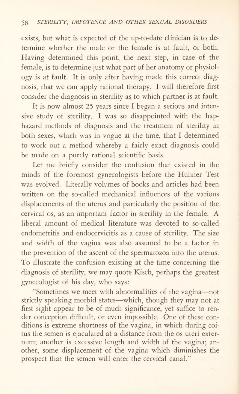 exists, but what is expected of the up-to-date clinician is to de¬ termine whether the male or the female is at fault, or both. Having determined this point, the next step, in case of the female, is to determine just what part of her anatomy or physiol¬ ogy is at fault. It is only after having made this correct diag¬ nosis, that we can apply rational therapy. I will therefore first consider the diagnosis in sterility as to which partner is at fault. It is now almost 25 years since I began a serious and inten¬ sive study of sterility. I was so disappointed with the hap¬ hazard methods of diagnosis and the treatment of sterility in both sexes, which was in vogue at the time, that I determined to work out a method whereby a fairly exact diagnosis could be made on a purely rational scientific basis. Let me briefly consider the confusion that existed in the minds of the foremost gynecologists before the Huhner Test was evolved. Literally volumes of books and articles had been written on the so-called mechanical influences of the various displacements of the uterus and particularly the position of the cervical os, as an important factor in sterility in the female. A liberal amount of medical literature was devoted to so-called endometritis and endocervicitis as a cause of sterility. The size and width of the vagina was also assumed to be a factor in the prevention of the ascent of the spermatozoa into the uterus. To illustrate the confusion existing at the time concerning the diagnosis of sterility, we may quote Kisch, perhaps the greatest gynecologist of his day, who says: 'Sometimes we meet with abnormalities of the vagina—not strictly speaking morbid states—which, though they may not at first sight appear to be of much significance, yet suffice to ren¬ der conception difficult, or even impossible. One of these con¬ ditions is extreme shortness of the vagina, in which during coi¬ tus the semen is ejaculated at a distance from the os uteri exter¬ num; another is excessive length and width of the vagina; an¬ other, some displacement of the vagina which diminishes the prospect that the semen will enter the cervical canal.”