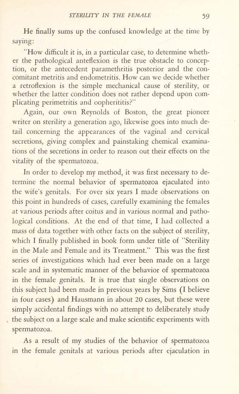 He finally sums up the confused knowledge at the time by saying: How difficult it is, in a particular case, to determine wheth¬ er the pathological anteflexion is the true obstacle to concep¬ tion, or the antecedent paramethritis posterior and the con¬ comitant metritis and endometritis. How can we decide whether a retroflexion is the simple mechanical cause of sterility, or whether the latter condition does not rather depend upon com¬ plicating perimetritis and oopherititis?’’ Again, our own Reynolds of Boston, the great pioneer writer on sterility a generation ago, likewise goes into much de¬ tail concerning the appearances of the vaginal and cervical secretions, giving complex and painstaking chemical examina¬ tions of the secretions in order to reason out their effects on the vitality of the spermatozoa. In order to develop my method, it was first necessary to de¬ termine the normal behavior of spermatozoa ejaculated into the wife’s genitals. For over six years I made observations on this point in hundreds of cases, carefully examining the females at various periods after coitus and in various normal and patho¬ logical conditions. At the end of that time, I had collected a mass of data together with other facts on the subject of sterility, which I finally published in book form under title of Sterility in the Male and Female and its Treatment. This was the first series of investigations which had ever been made on a large scale and in systematic manner of the behavior of spermatozoa in the female genitals. It is true that single observations on this subject had been made in previous years by Sims (I believe in four cases) and Hausmann in about 20 cases, but these were simply accidental findings with no attempt to deliberately study v the subject on a large scale and make scientific experiments with spermatozoa. As a result of my studies of the behavior of spermatozoa in the female genitals at various periods after ejaculation in