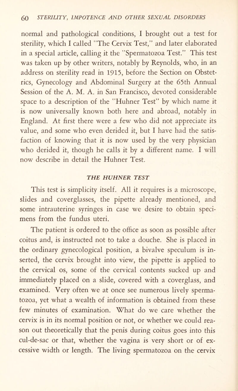 normal and pathological conditions, I brought out a test for sterility, which I called The Cervix Test, and later elaborated in a special article, calling it the Spermatozoa Test. This test was taken up by other writers, notably by Reynolds, who, in an address on sterility read in 1915, before the Section on Obstet¬ rics, Gynecology and Abdominal Surgery at the 65th Annual Session of the A. M. A. in San Francisco, devoted considerable space to a description of the Huhner Test by which name it is now universally known both here and abroad, notably in England. At first there were a few who did not appreciate its value, and some who even derided it, but I have had the satis¬ faction of knowing that it is now used by the very physician who derided it, though he calls it by a different name. I will now describe in detail the Huhner Test. THE HUHNER TEST This test is simplicity itself. All it requires is a microscope, slides and coverglasses, the pipette already mentioned, and some intrauterine syringes in case we desire to obtain speci¬ mens from the fundus uteri. The patient is ordered to the office as soon as possible after coitus and, is instructed not to take a douche. She is placed in the ordinary gynecological position, a bivalve speculum is in¬ serted, the cervix brought into view, the pipette is applied to the cervical os, some of the cervical contents sucked up and immediately placed on a slide, covered with a coverglass, and examined. Very often we at once see numerous lively sperma¬ tozoa, yet what a wealth of information is obtained from these few minutes of examination. What do we care whether the cervix is in its normal position or not, or whether we could rea¬ son out theoretically that the penis during coitus goes into this cul-de-sac or that, whether the vagina is very short or of ex¬ cessive width or length. The living spermatozoa on the cervix