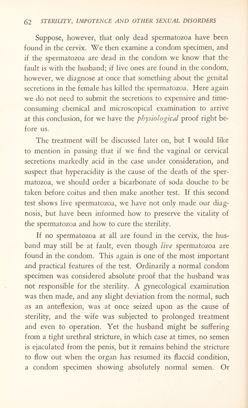 Suppose, however, that only dead spermatozoa have been found in the cervix. We then examine a condom specimen, and if the spermatozoa are dead in the condom we know that the fault is with the husband; if live ones are found in the condom, however, we diagnose at once that something about the genital secretions in the female has killed the spermatozoa. Here again we do not need to submit the secretions to expensive and time- consuming chemical and microscopical examination to arrive at this conclusion, for we have the physiological proof right be¬ fore us. The treatment will be discussed later on, but I would like to mention in passing that if we find the vaginal or cervical secretions markedly acid in the case under consideration, and suspect that hyperacidity is the cause of the death of the sper¬ matozoa, we should order a bicarbonate of soda douche to be taken before coitus and then make another test. If this second test shows live spermatozoa, we have not only made our diag¬ nosis, but have been informed how to preserve the vitality of the spermatozoa and how to cure the sterility. If no spermatozoa at all are found in the cervix, the hus¬ band may still be at fault, even though live spermatozoa are found in the condom. This again is one of the most important and practical features of the test. Ordinarily a normal condom specimen was considered absolute proof that the husband was not responsible for the sterility. A gynecological examination was then made, and any slight deviation from the normal, such as an anteflexion, was at once seized upon as the cause of sterility, and the wife was subjected to prolonged treatment and even to operation. Yet the husband might be suffering from a tight urethral stricture, in which case at times, no semen is ejaculated from the penis, but it remains behind the stricture to flow out when the organ has resumed its flaccid condition, a condom specimen showing absolutely normal semen. Or