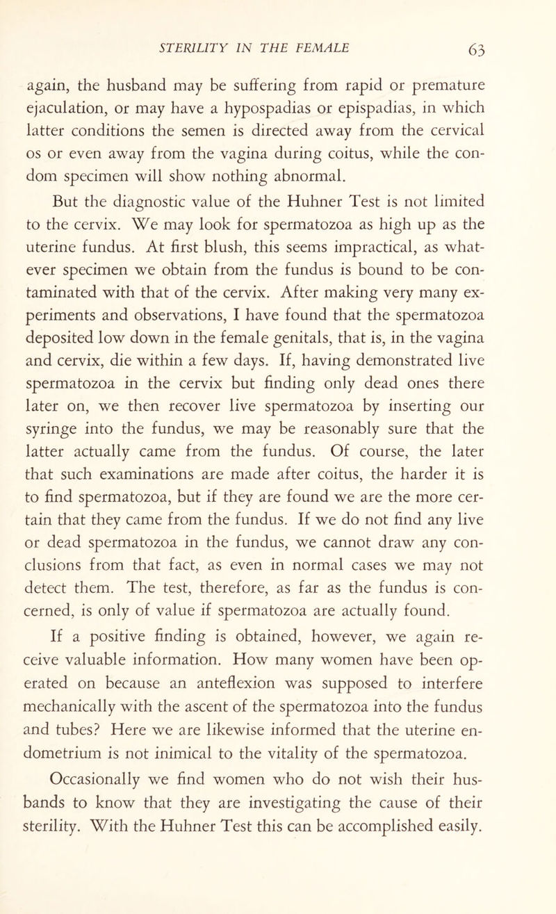 again, the husband may be suffering from rapid or premature ejaculation, or may have a hypospadias or epispadias, in which latter conditions the semen is directed away from the cervical os or even away from the vagina during coitus, while the con¬ dom specimen will show nothing abnormal. But the diagnostic value of the Huhner Test is not limited to the cervix. We may look for spermatozoa as high up as the uterine fundus. At first blush, this seems impractical, as what¬ ever specimen we obtain from the fundus is bound to be con¬ taminated with that of the cervix. After making very many ex¬ periments and observations, I have found that the spermatozoa deposited low down in the female genitals, that is, in the vagina and cervix, die within a few days. If, having demonstrated live spermatozoa in the cervix but finding only dead ones there later on, we then recover live spermatozoa by inserting our syringe into the fundus, we may be reasonably sure that the latter actually came from the fundus. Of course, the later that such examinations are made after coitus, the harder it is to find spermatozoa, but if they are found we are the more cer¬ tain that they came from the fundus. If we do not find any live or dead spermatozoa in the fundus, we cannot draw any con¬ clusions from that fact, as even in normal cases we may not detect them. The test, therefore, as far as the fundus is con¬ cerned, is only of value if spermatozoa are actually found. If a positive finding is obtained, however, we again re¬ ceive valuable information. How many women have been op¬ erated on because an anteflexion was supposed to interfere mechanically with the ascent of the spermatozoa into the fundus and tubes? Here we are likewise informed that the uterine en¬ dometrium is not inimical to the vitality of the spermatozoa. Occasionally we find women who do not wish their hus¬ bands to know that they are investigating the cause of their sterility. With the Huhner Test this can be accomplished easily.