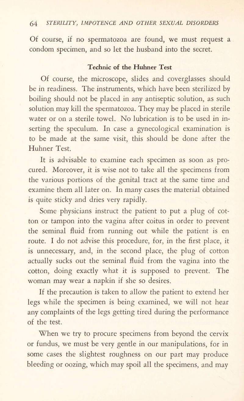 Of course, if no spermatozoa are found, we must request a condom specimen, and so let the husband into the secret. Technic of the Huhner Test Of course, the microscope, slides and coverglasses should be in readiness. The instruments, which have been sterilized by boiling should not be placed in any antiseptic solution, as such solution may kill the spermatozoa. They may be placed in sterile water or on a sterile towel. No lubrication is to be used in in¬ serting the speculum. In case a gynecological examination is to be made at the same visit, this should be done after the Huhner Test. It is advisable to examine each specimen as soon as pro¬ cured. Moreover, it is wise not to take all the specimens from the various portions of the genital tract at the same time and examine them all later on. In many cases the material obtained is quite sticky and dries very rapidly. Some physicians instruct the patient to put a plug of cot¬ ton or tampon into the vagina after coitus in order to prevent the seminal fluid from running out while the patient is en route. I do not advise this procedure, for, in the first place, it is unnecessary, and, in the second place, the plug of cotton actually sucks out the seminal fluid from the vagina into the cotton, doing exactly what it is supposed to prevent. The woman may wear a napkin if she so desires. If the precaution is taken to allow the patient to extend her legs while the specimen is being examined, we will not hear any complaints of the legs getting tired during the performance of the test. When we try to procure specimens from beyond the cervix or fundus, we must be very gentle in our manipulations, for in some cases the slightest roughness on our part may produce bleeding or oozing, which may spoil all the specimens, and may