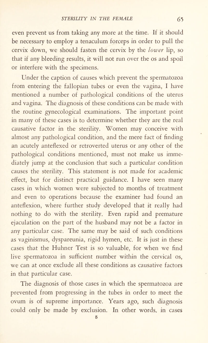 even prevent us from taking any more at the time. If it should be necessary to employ a tenaculum forceps in order to pull the cervix down, we should fasten the cervix by the lower lip, so that if any bleeding results, it will not run over the os and spoil or interfere with the specimens. Under the caption of causes which prevent the spermatozoa from entering the fallopian tubes or even the vagina, I have mentioned a number of pathological conditions of the uterus and vagina. The diagnosis of these conditions can be made with the routine gynecological examinations. The important point in many of these cases is to determine whether they are the real causative factor in the sterility. Women may conceive with almost any pathological condition, and the mere fact of finding an acutely anteflexed or retroverted uterus or any other of the pathological conditions mentioned, must not make us imme¬ diately jump at the conclusion that such a particular condition causes the sterility. This statement is not made for academic effect, but for distinct practical guidance. I have seen many cases in which women were subjected to months of treatment and even to operations because the examiner had found an anteflexion, where further study developed that it really had nothing to do with the sterility. Even rapid and premature ejaculation on the part of the husband may not be a factor in any particular case. The same may be said of such conditions as vaginismus, dyspareunia, rigid hymen, etc. It is just in these cases that the Huhner Test is so valuable, for when we find live spermatozoa in sufficient number within the cervical os, we can at once exclude all these conditions as causative factors in that particular case. The diagnosis of those cases in which the spermatozoa are prevented from progressing in the tubes in order to meet the ovum is of supreme importance. Years ago, such diagnosis could only be made by exclusion. In other words, in cases
