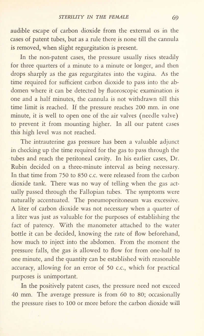 audible escape of carbon dioxide from the external os in the cases of patent tubes, but as a rule there is none till the cannula is removed, when slight regurgitation is present. In the non-patent cases, the pressure usually rises steadily for three quarters of a minute to a minute or longer, and then drops sharply as the gas regurgitates into the vagina. As the time required for sufficient carbon dioxide to pass into the ab¬ domen where it can be detected by fluoroscopic examination is one and a half minutes, the cannula is not withdrawn till this time limit is reached. If the pressure reaches 200 mm. in one minute, it is well to open one of the air valves (needle valve) to prevent it from mounting higher. In all our patent cases this high level was not reached. The intrauterine gas pressure has been a valuable adjunct in checking up the time required for the gas to pass through the tubes and reach the peritoneal cavity. In his earlier cases, Dr. Rubin decided on a three-minute interval as being necessary. In that time from 750 to 850 c.c. were released from the carbon dioxide tank. There was no way of telling when the gas act¬ ually passed through the Fallopian tubes. The symptoms were naturally accentuated. The pneumoperitoneum was excessive. A liter of carbon dioxide was not necessary when a quarter of a liter was just as valuable for the purposes of establishing the fact of patency. With the manometer attached to the water bottle it can be decided, knowing the rate of flow beforehand, how much to inject into the abdomen. From the moment the pressure falls, the gas is allowed to flow for from one-half to one minute, and the quantity can be established with reasonable accuracy, allowing for an error of 50 c.c., which for practical purposes is unimportant. In the positively patent cases, the pressure need not exceed 40 mm. The average pressure is from 60 to 80; occasionally the pressure rises to 100 or more before the carbon dioxide will
