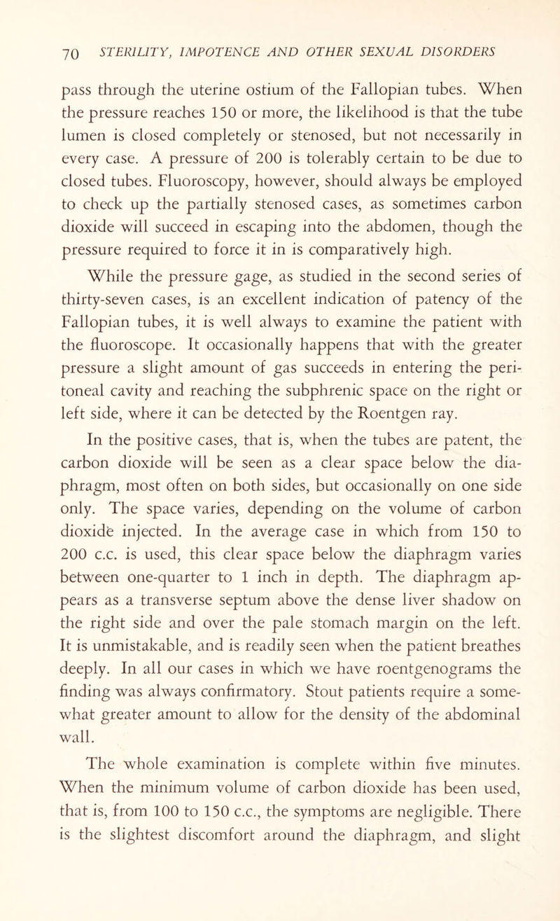 pass through the uterine ostium of the Fallopian tubes. When the pressure reaches 150 or more, the likelihood is that the tube lumen is closed completely or stenosed, but not necessarily in every case. A pressure of 200 is tolerably certain to be due to closed tubes. Fluoroscopy, however, should always be employed to check up the partially stenosed cases, as sometimes carbon dioxide will succeed in escaping into the abdomen, though the pressure required to force it in is comparatively high. While the pressure gage, as studied in the second series of thirty-seven cases, is an excellent indication of patency of the Fallopian tubes, it is well always to examine the patient with the fluoroscope. It occasionally happens that with the greater pressure a slight amount of gas succeeds in entering the peri¬ toneal cavity and reaching the subphrenic space on the right or left side, where it can be detected by the Roentgen ray. In the positive cases, that is, when the tubes are patent, the carbon dioxide will be seen as a clear space below the dia¬ phragm, most often on both sides, but occasionally on one side only. The space varies, depending on the volume of carbon dioxide injected. In the average case in which from 150 to 200 c.c. is used, this clear space below the diaphragm varies between one-quarter to 1 inch in depth. The diaphragm ap¬ pears as a transverse septum above the dense liver shadow on the right side and over the pale stomach margin on the left. It is unmistakable, and is readily seen when the patient breathes deeply. In all our cases in which we have roentgenograms the finding was always confirmatory. Stout patients require a some¬ what greater amount to allow for the density of the abdominal wall. The whole examination is complete within five minutes. When the minimum volume of carbon dioxide has been used, that is, from 100 to 150 c.c., the symptoms are negligible. There is the slightest discomfort around the diaphragm, and slight