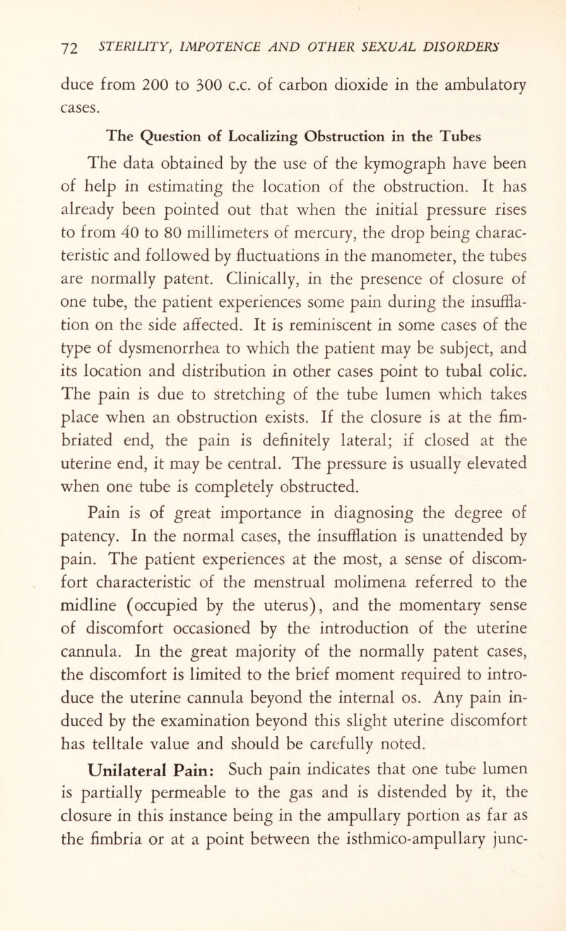 duce from 200 to 300 c.c. of carbon dioxide in the ambulatory cases. The Question of Localizing Obstruction in the Tubes The data obtained by the use of the kymograph have been of help in estimating the location of the obstruction. It has already been pointed out that when the initial pressure rises to from 40 to 80 millimeters of mercury, the drop being charac¬ teristic and followed by fluctuations in the manometer, the tubes are normally patent. Clinically, in the presence of closure of one tube, the patient experiences some pain during the insuffla¬ tion on the side affected. It is reminiscent in some cases of the type of dysmenorrhea to which the patient may be subject, and its location and distribution in other cases point to tubal colic. The pain is due to stretching of the tube lumen which takes place when an obstruction exists. If the closure is at the fim¬ briated end, the pain is definitely lateral; if closed at the uterine end, it may be central. The pressure is usually elevated when one tube is completely obstructed. Pain is of great importance in diagnosing the degree of patency. In the normal cases, the insufflation is unattended by pain. The patient experiences at the most, a sense of discom¬ fort characteristic of the menstrual molimena referred to the midline (occupied by the uterus), and the momentary sense of discomfort occasioned by the introduction of the uterine cannula. In the great majority of the normally patent cases, the discomfort is limited to the brief moment required to intro¬ duce the uterine cannula beyond the internal os. Any pain in¬ duced by the examination beyond this slight uterine discomfort has telltale value and should be carefully noted. Unilateral Pain: Such pain indicates that one tube lumen is partially permeable to the gas and is distended by it, the closure in this instance being in the ampullary portion as far as the fimbria or at a point between the isthmico-ampullary junc-