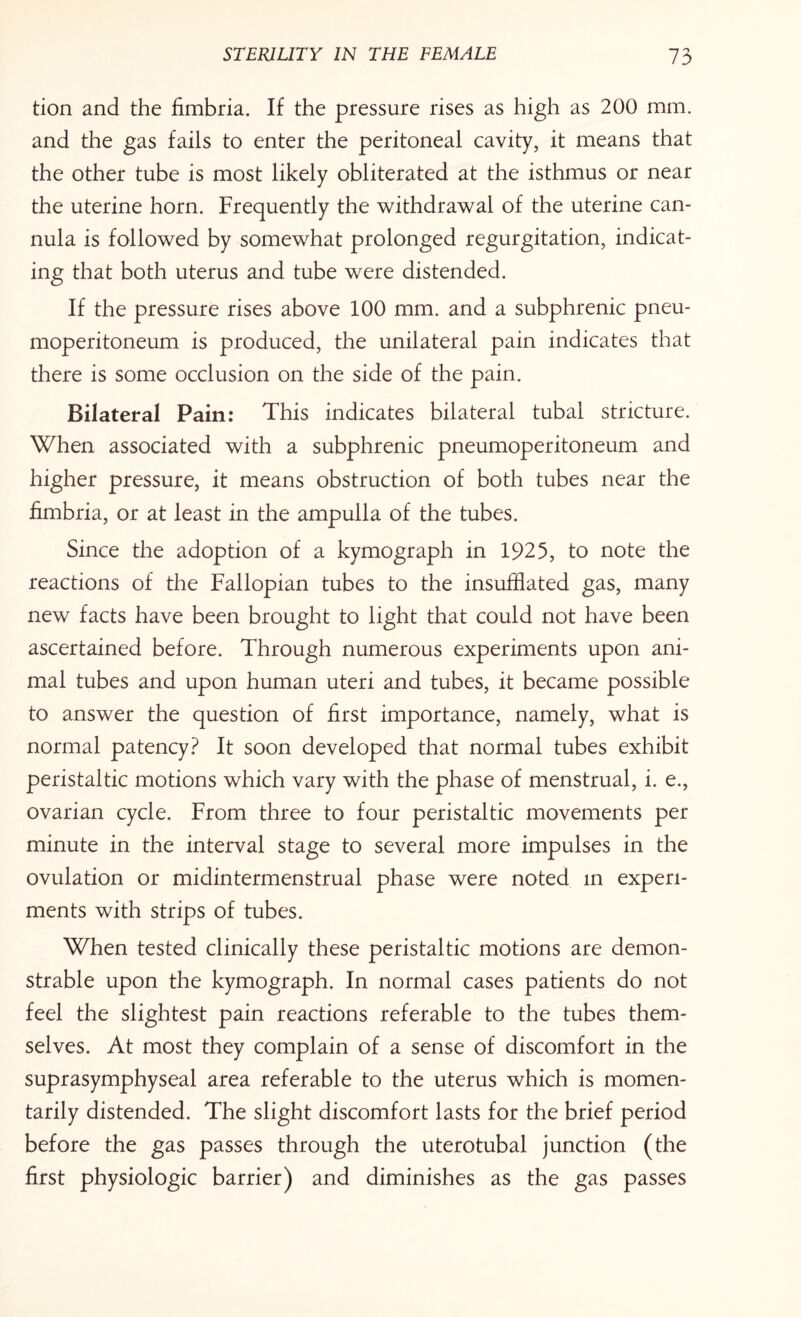 tion and the fimbria. If the pressure rises as high as 200 mm. and the gas fails to enter the peritoneal cavity, it means that the other tube is most likely obliterated at the isthmus or near the uterine horn. Frequently the withdrawal of the uterine can¬ nula is followed by somewhat prolonged regurgitation, indicat¬ ing that both uterus and tube were distended. If the pressure rises above 100 mm. and a subphrenic pneu¬ moperitoneum is produced, the unilateral pain indicates that there is some occlusion on the side of the pain. Bilateral Pain: This indicates bilateral tubal stricture. When associated with a subphrenic pneumoperitoneum and higher pressure, it means obstruction of both tubes near the fimbria, or at least in the ampulla of the tubes. Since the adoption of a kymograph in 1925, to note the reactions of the Fallopian tubes to the insufflated gas, many new facts have been brought to light that could not have been ascertained before. Through numerous experiments upon ani¬ mal tubes and upon human uteri and tubes, it became possible to answer the question of first importance, namely, what is normal patency? It soon developed that normal tubes exhibit peristaltic motions which vary with the phase of menstrual, i. e., ovarian cycle. From three to four peristaltic movements per minute in the interval stage to several more impulses in the ovulation or midintermenstrual phase were noted in experi¬ ments with strips of tubes. When tested clinically these peristaltic motions are demon¬ strable upon the kymograph. In normal cases patients do not feel the slightest pain reactions referable to the tubes them¬ selves. At most they complain of a sense of discomfort in the suprasymphyseal area referable to the uterus which is momen¬ tarily distended. The slight discomfort lasts for the brief period before the gas passes through the uterotubal junction (the first physiologic barrier) and diminishes as the gas passes