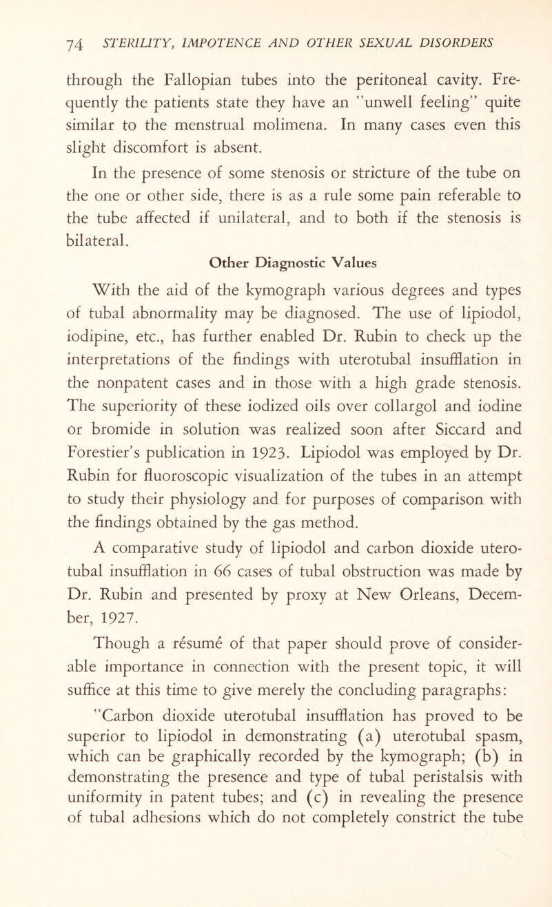 through the Fallopian tubes into the peritoneal cavity. Fre¬ quently the patients state they have an ''unwell feeling’’ quite similar to the menstrual molimena. In many cases even this slight discomfort is absent. In the presence of some stenosis or stricture of the tube on the one or other side, there is as a rule some pain referable to the tube affected if unilateral, and to both if the stenosis is bilateral. Other Diagnostic Values With the aid of the kymograph various degrees and types of tubal abnormality may be diagnosed. The use of lipiodol, iodipine, etc., has further enabled Dr. Rubin to check up the interpretations of the findings with uterotubal insufflation in the nonpatent cases and in those with a high grade stenosis. The superiority of these iodized oils over collargol and iodine or bromide in solution was realized soon after Siccard and Forestier’s publication in 1923. Lipiodol was employed by Dr. Rubin for fluoroscopic visualization of the tubes in an attempt to study their physiology and for purposes of comparison with the findings obtained by the gas method. A comparative study of lipiodol and carbon dioxide utero¬ tubal insufflation in 66 cases of tubal obstruction was made by Dr. Rubin and presented by proxy at New Orleans, Decem¬ ber, 1927. Though a resume of that paper should prove of consider¬ able importance in connection with the present topic, it will suffice at this time to give merely the concluding paragraphs: Carbon dioxide uterotubal insufflation has proved to be superior to lipiodol in demonstrating (a) uterotubal spasm, which can be graphically recorded by the kymograph; (b) in demonstrating the presence and type of tubal peristalsis with uniformity in patent tubes; and (c) in revealing the presence of tubal adhesions which do not completely constrict the tube