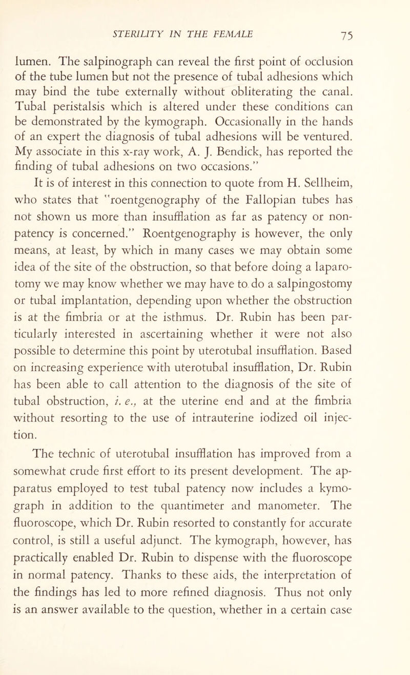 lumen. The salpinograph can reveal the first point of occlusion of the tube lumen but not the presence of tubal adhesions which may bind the tube externally without obliterating the canal. Tubal peristalsis which is altered under these conditions can be demonstrated by the kymograph. Occasionally in the hands of an expert the diagnosis of tubal adhesions will be ventured. My associate in this x-ray work, A. J. Bendick, has reported the finding of tubal adhesions on two occasions.” It is of interest in this connection to quote from H. Sellheim, who states that roentgenography of the Fallopian tubes has not shown us more than insufflation as far as patency or non¬ patency is concerned.” Roentgenography is however, the only means, at least, by which in many cases we may obtain some idea of the site of the obstruction, so that before doing a laparo¬ tomy we may know whether we may have to do a salpingostomy or tubal implantation, depending upon whether the obstruction is at the fimbria or at the isthmus. Dr. Rubin has been par¬ ticularly interested in ascertaining whether it were not also possible to determine this point by uterotubal insufflation. Based on increasing experience with uterotubal insufflation, Dr. Rubin has been able to call attention to the diagnosis of the site of tubal obstruction, i. e., at the uterine end and at the fimbria without resorting to the use of intrauterine iodized oil injec¬ tion. The technic of uterotubal insufflation has improved from a somewhat crude first effort to its present development. The ap¬ paratus employed to test tubal patency now includes a kymo¬ graph in addition to the quantimeter and manometer. The fluoroscope, which Dr. Rubin resorted to constantly for accurate control, is still a useful adjunct. The kymograph, however, has practically enabled Dr. Rubin to dispense with the fluoroscope in normal patency. Thanks to these aids, the interpretation of the findings has led to more refined diagnosis. Thus not only is an answer available to the question, whether in a certain case