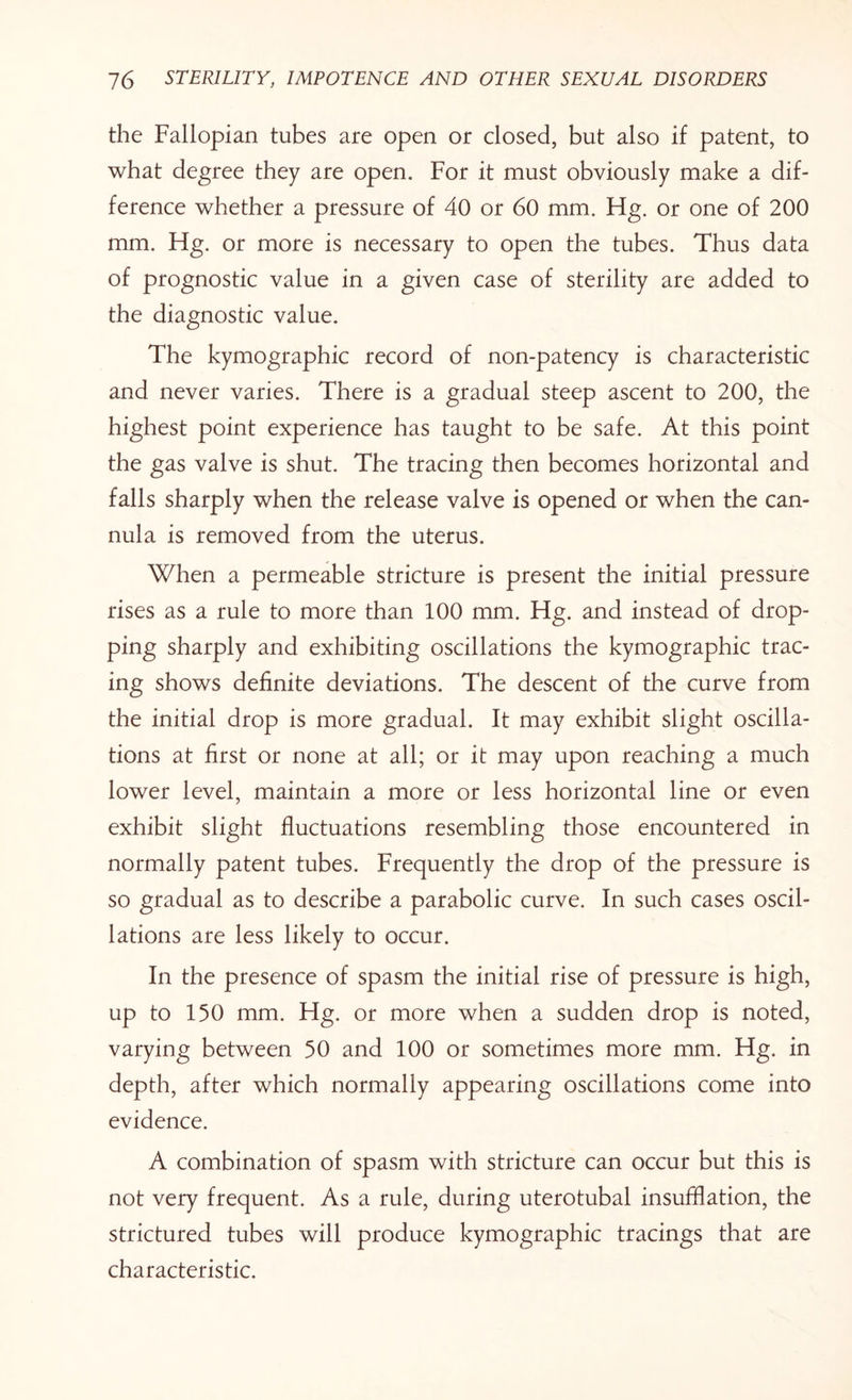 the Fallopian tubes are open or closed, but also if patent, to what degree they are open. For it must obviously make a dif¬ ference whether a pressure of 40 or 60 mm. Hg. or one of 200 mm. Fig. or more is necessary to open the tubes. Thus data of prognostic value in a given case of sterility are added to the diagnostic value. The kymographic record of non-patency is characteristic and never varies. There is a gradual steep ascent to 200, the highest point experience has taught to be safe. At this point the gas valve is shut. The tracing then becomes horizontal and falls sharply when the release valve is opened or when the can¬ nula is removed from the uterus. When a permeable stricture is present the initial pressure rises as a rule to more than 100 mm. Fig. and instead of drop¬ ping sharply and exhibiting oscillations the kymographic trac¬ ing shows definite deviations. The descent of the curve from the initial drop is more gradual. It may exhibit slight oscilla¬ tions at first or none at all; or it may upon reaching a much lower level, maintain a more or less horizontal line or even exhibit slight fluctuations resembling those encountered in normally patent tubes. Frequently the drop of the pressure is so gradual as to describe a parabolic curve. In such cases oscil¬ lations are less likely to occur. In the presence of spasm the initial rise of pressure is high, up to 150 mm. Hg. or more when a sudden drop is noted, varying between 50 and 100 or sometimes more mm. Hg. in depth, after which normally appearing oscillations come into evidence. A combination of spasm with stricture can occur but this is not very frequent. As a rule, during uterotubal insufflation, the strictured tubes will produce kymographic tracings that are characteristic.