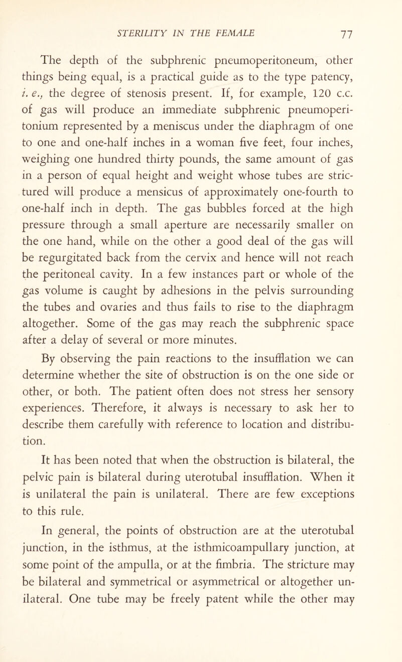 The depth of the subphrenic pneumoperitoneum, other things being equal, is a practical guide as to the type patency, i. e., the degree of stenosis present. If, for example, 120 c.c. of gas will produce an immediate subphrenic pneumoperi- tonium represented by a meniscus under the diaphragm of one to one and one-half inches in a woman five feet, four inches, weighing one hundred thirty pounds, the same amount of gas in a person of equal height and weight whose tubes are stric- tured will produce a mensicus of approximately one-fourth to one-half inch in depth. The gas bubbles forced at the high pressure through a small aperture are necessarily smaller on the one hand, while on the other a good deal of the gas will be regurgitated back from the cervix and hence will not reach the peritoneal cavity. In a few instances part or whole of the gas volume is caught by adhesions in the pelvis surrounding the tubes and ovaries and thus fails to rise to the diaphragm altogether. Some of the gas may reach the subphrenic space after a delay of several or more minutes. By observing the pain reactions to the insufflation we can determine whether the site of obstruction is on the one side or other, or both. The patient often does not stress her sensory experiences. Therefore, it always is necessary to ask her to describe them carefully with reference to location and distribu¬ tion. It has been noted that when the obstruction is bilateral, the pelvic pain is bilateral during uterotubal insufflation. When it is unilateral the pain is unilateral. There are few exceptions to this rule. In general, the points of obstruction are at the uterotubal junction, in the isthmus, at the isthmicoampullary junction, at some point of the ampulla, or at the fimbria. The stricture may be bilateral and symmetrical or asymmetrical or altogether un¬ ilateral. One tube may be freely patent while the other may