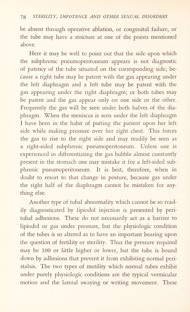 be absent through operative ablation, or congenital failure, or the tube may have a stricture at one of the points mentioned above. Here it may be well to point out that the side upon which the subphrenic pneumoperitoneum appears is not diagnostic of patency of the tube situated on the corresponding side; be¬ cause a right tube may be patent with the gas appearing under the left diaphragm and a left tube may be patent with the gas appearing under the right diaphragm; or both tubes may be patent and the gas appear only on one side or the other. Frequently the gas will be seen under both halves of the dia¬ phragm. When the meniscus is seen under the left diaphragm I have been in the habit of putting the patient upon her left side while making pressure over her right chest. This forces the gas to rise to the right side and may readily be seen as a right-sided subphrenic pneumoperitoneum. Unless one is experienced in differentiating the gas bubble almost constantly present in the stomach one may mistake it for a left-sided sub¬ phrenic pneumoperitoneum. It is best, therefore, when in doubt to resort to that change in posture, because gas under the right half of the diaphragm cannot be mistaken for any¬ thing else. Another type of tubal abnormality which cannot be so read¬ ily diagnosticated by lipiodol injection is presented by peri¬ tubal adhesions. These do not necessarily act as a barrier to lipiodol or gas under pressure, but the physiologic condition of the tubes is so altered as to have an important bearing upon the question of fertility or sterility. Thus the pressure required may be 100 or little higher or lower, but the tube is bound down by adhesions that prevent it from exhibiting normal peri¬ stalsis. The two types of motility which normal tubes exhibit under purely physiologic conditions are the typical vermicular motion and the lateral swaying or writing movement. These