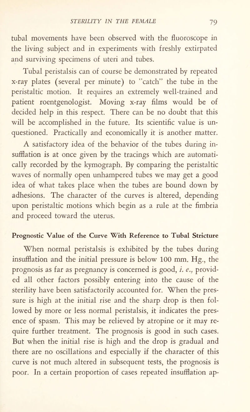 tubal movements have been observed with the fluoroscope in the living subject and in experiments with freshly extirpated and surviving specimens of uteri and tubes. Tubal peristalsis can of course be demonstrated by repeated x-ray plates (several per minute) to ''catch” the tube in the peristaltic motion. It requires an extremely well-trained and patient roentgenologist. Moving x-ray films would be of decided help in this respect. There can be no doubt that this will be accomplished in the future. Its scientific value is un¬ questioned. Practically and economically it is another matter. A satisfactory idea of the behavior of the tubes during in¬ sufflation is at once given by the tracings which are automati¬ cally recorded by the kymograph. By comparing the peristaltic waves of normally open unhampered tubes we may get a good idea of what takes place when the tubes are bound down by adhesions. The character of the curves is altered, depending upon peristaltic motions which begin as a rule at the fimbria and proceed toward the uterus. Prognostic Value of the Curve With Reference to Tubal Stricture When normal peristalsis is exhibited by the tubes during insufflation and the initial pressure is below 100 mm. Hg., the prognosis as far as pregnancy is concerned is good, i. e., provid¬ ed all other factors possibly entering into the cause of the sterility have been satisfactorily accounted for. When the pres¬ sure is high at the initial rise and the sharp drop is then fol¬ lowed by more or less normal peristalsis, it indicates the pres¬ ence of spasm. This may be relieved by atropine or it may re¬ quire further treatment. The prognosis is good in such cases. But when the initial rise is high and the drop is gradual and there are no oscillations and especially if the character of this curve is not much altered in subsequent tests, the prognosis is poor. In a certain proportion of cases repeated insufflation ap-