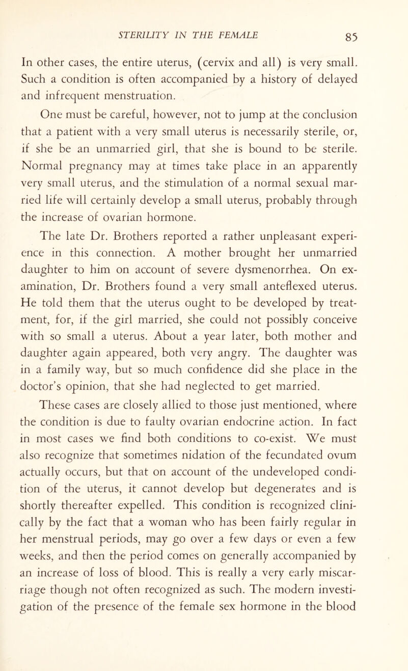 In other cases, the entire uterus, (cervix and all) is very small. Such a condition is often accompanied by a history of delayed and infrequent menstruation. One must be careful, however, not to jump at the conclusion that a patient with a very small uterus is necessarily sterile, or, if she be an unmarried girl, that she is bound to be sterile. Normal pregnancy may at times take place in an apparently very small uterus, and the stimulation of a normal sexual mar¬ ried life will certainly develop a small uterus, probably through the increase of ovarian hormone. The late Dr. Brothers reported a rather unpleasant experi¬ ence in this connection. A mother brought her unmarried daughter to him on account of severe dysmenorrhea. On ex¬ amination, Dr. Brothers found a very small anteflexed uterus. He told them that the uterus ought to be developed by treat¬ ment, for, if the girl married, she could not possibly conceive with so small a uterus. About a year later, both mother and daughter again appeared, both very angry. The daughter was in a family way, but so much confidence did she place in the doctor’s opinion, that she had neglected to get married. These cases are closely allied to those just mentioned, where the condition is due to faulty ovarian endocrine action. In fact in most cases we find both conditions to co-exist. We must also recognize that sometimes nidation of the fecundated ovum actually occurs, but that on account of the undeveloped condi¬ tion of the uterus, it cannot develop but degenerates and is shortly thereafter expelled. This condition is recognized clini¬ cally by the fact that a woman who has been fairly regular in her menstrual periods, may go over a few days or even a few weeks, and then the period comes on generally accompanied by an increase of loss of blood. This is really a very early miscar¬ riage though not often recognized as such. The modern investi¬ gation of the presence of the female sex hormone in the blood