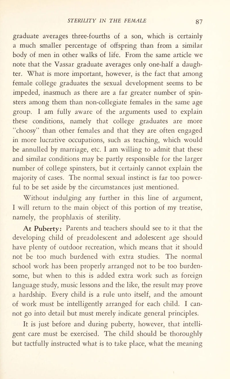 graduate averages three-fourths of a son, which is certainly a much smaller percentage of offspring than from a similar body of men in other walks of life. From the same article we note that the Vassar graduate averages only one-half a daugh¬ ter. What is more important, however, is the fact that among female college graduates the sexual development seems to be impeded, inasmuch as there are a far greater number of spin¬ sters among them than non-collegiate females in the same age group. I am fully aware of the arguments used to explain these conditions, namely that college graduates are more choosy” than other females and that they are often engaged in more lucrative occupations, such as teaching, which would be annulled by marriage, etc. I am willing to admit that these and similar conditions may be partly responsible for the larger number of college spinsters, but it certainly cannot explain the majority of cases. The normal sexual instinct is far too power¬ ful to be set aside by the circumstances just mentioned. Without indulging any further in this line of argument, I will return to the main object of this portion of my treatise, namely, the prophlaxis of sterility. At Puberty: Parents and teachers should see to it that the developing child of preadolescent and adolescent age should have plenty of outdoor recreation, which means that it should not be too much burdened with extra studies. The normal school work has been properly arranged not to be too burden¬ some, but when to this is added extra work such as foreign language study, music lessons and the like, the result may prove a hardship. Every child is a rule unto itself, and the amount of work must be intelligently arranged for each child. I can¬ not go into detail but must merely indicate general principles. It is just before and during puberty, however, that intelli¬ gent care must be exercised. The child should be thoroughly but tactfully instructed what is to take place, what the meaning