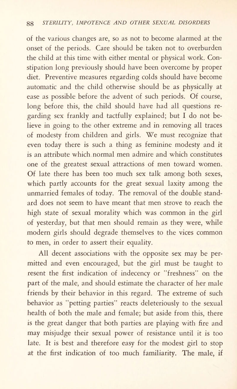 of the various changes are, so as not to become alarmed at the onset of the periods. Care should be taken not to overburden the child at this time with either mental or physical work. Con¬ stipation long previously should have been overcome by proper diet. Preventive measures regarding colds should have become automatic and the child otherwise should be as physically at ease as possible before the advent of such periods. Of course, long before this, the child should have had all questions re¬ garding sex frankly and tactfully explained; but I do not be¬ lieve in going to the other extreme and in removing all traces of modesty from children and girls. We must recognize that even today there is such a thing as feminine modesty and it is an attribute which normal men admire and which constitutes one of the greatest sexual attractions of men toward women. Of late there has been too much sex talk among both sexes, which partly accounts for the great sexual laxity among the unmarried females of today. The removal of the double stand¬ ard does not seem to have meant that men strove to reach the high state of sexual morality which was common in the girl of yesterday, but that men should remain as they were, while modern girls should degrade themselves to the vices common to men, in order to assert their equality. All decent associations with the opposite sex may be per¬ mitted and even encouraged, but the girl must be taught to resent the first indication of indecency or freshness” on the part of the male, and should estimate the character of her male friends by their behavior in this regard. The extreme of such behavior as petting parties” reacts deleteriously to the sexual health of both the male and female; but aside from this, there is the great danger that both parties are playing with fire and may misjudge their sexual power of resistance until it is too late. It is best and therefore easy for the modest girl to stop at the first indication of too much familiarity. The male, if