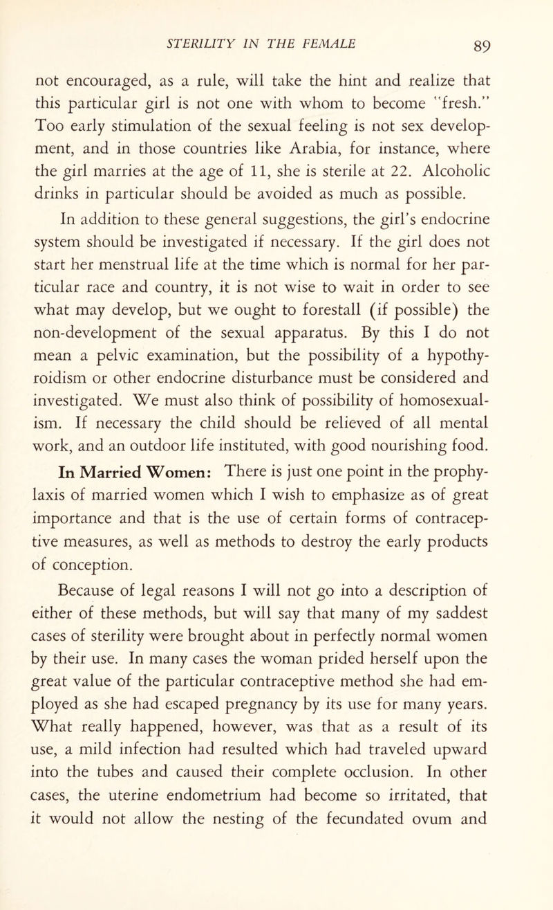 not encouraged, as a rule, will take the hint and realize that this particular girl is not one with whom to become ' fresh.” Too early stimulation of the sexual feeling is not sex develop¬ ment, and in those countries like Arabia, for instance, where the girl marries at the age of 11, she is sterile at 22. Alcoholic drinks in particular should be avoided as much as possible. In addition to these general suggestions, the girl’s endocrine system should be investigated if necessary. If the girl does not start her menstrual life at the time which is normal for her par¬ ticular race and country, it is not wise to wait in order to see what may develop, but we ought to forestall (if possible) the non-development of the sexual apparatus. By this I do not mean a pelvic examination, but the possibility of a hypothy¬ roidism or other endocrine disturbance must be considered and investigated. We must also think of possibility of homosexual¬ ism. If necessary the child should be relieved of all mental work, and an outdoor life instituted, with good nourishing food. In Married Women: There is just one point in the prophy¬ laxis of married women which I wish to emphasize as of great importance and that is the use of certain forms of contracep¬ tive measures, as well as methods to destroy the early products of conception. Because of legal reasons I will not go into a description of either of these methods, but will say that many of my saddest cases of sterility were brought about in perfectly normal women by their use. In many cases the woman prided herself upon the great value of the particular contraceptive method she had em¬ ployed as she had escaped pregnancy by its use for many years. What really happened, however, was that as a result of its use, a mild infection had resulted which had traveled upward into the tubes and caused their complete occlusion. In other cases, the uterine endometrium had become so irritated, that it would not allow the nesting of the fecundated ovum and