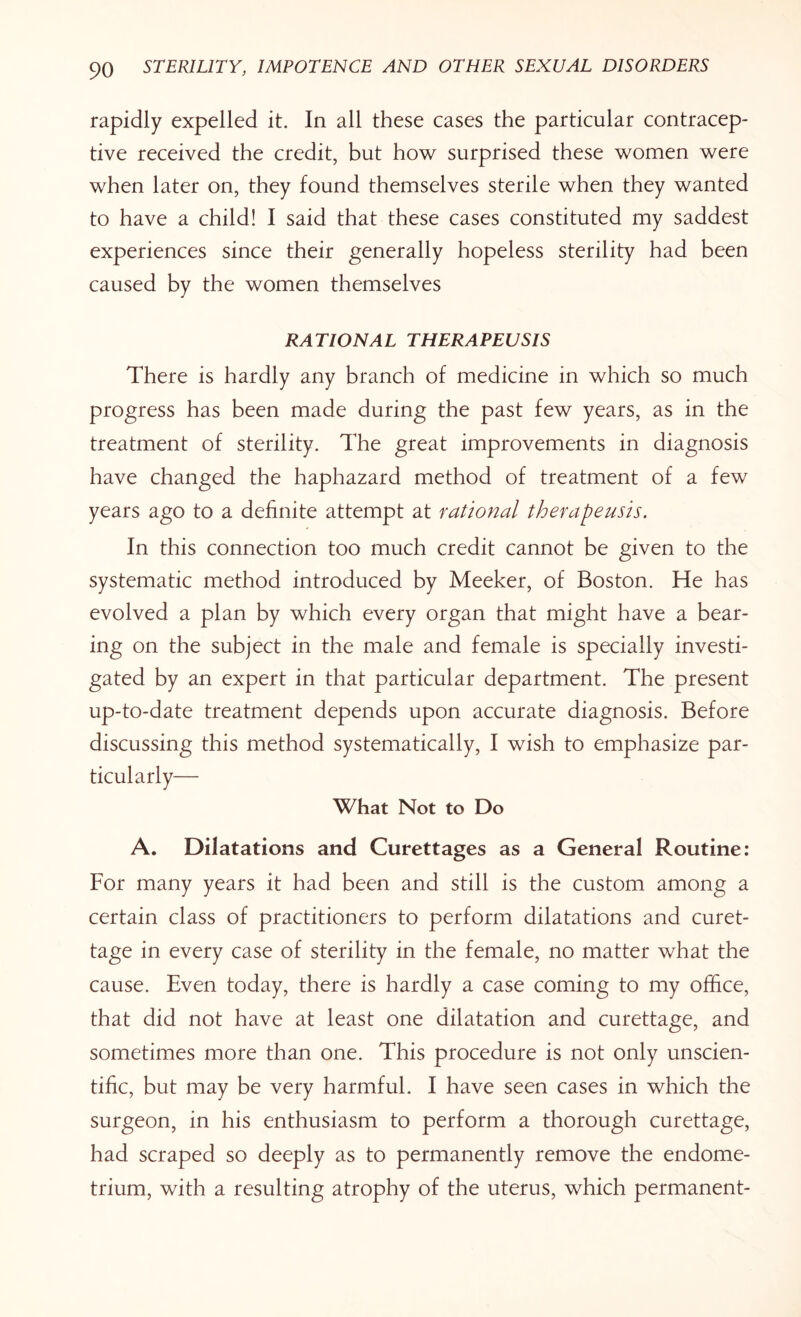 rapidly expelled it. In all these cases the particular contracep¬ tive received the credit, but how surprised these women were when later on, they found themselves sterile when they wanted to have a child! I said that these cases constituted my saddest experiences since their generally hopeless sterility had been caused by the women themselves RATIONAL THERAPEUSIS There is hardly any branch of medicine in which so much progress has been made during the past few years, as in the treatment of sterility. The great improvements in diagnosis have changed the haphazard method of treatment of a few years ago to a definite attempt at rational therapeusis. In this connection too much credit cannot be given to the systematic method introduced by Meeker, of Boston. He has evolved a plan by which every organ that might have a bear¬ ing on the subject in the male and female is specially investi¬ gated by an expert in that particular department. The present up-to-date treatment depends upon accurate diagnosis. Before discussing this method systematically, I wish to emphasize par¬ ticularly— What Not to Do A. Dilatations and Curettages as a General Routine: For many years it had been and still is the custom among a certain class of practitioners to perform dilatations and curet¬ tage in every case of sterility in the female, no matter what the cause. Even today, there is hardly a case coming to my office, that did not have at least one dilatation and curettage, and sometimes more than one. This procedure is not only unscien¬ tific, but may be very harmful. I have seen cases in which the surgeon, in his enthusiasm to perform a thorough curettage, had scraped so deeply as to permanently remove the endome¬ trium, with a resulting atrophy of the uterus, which permanent-