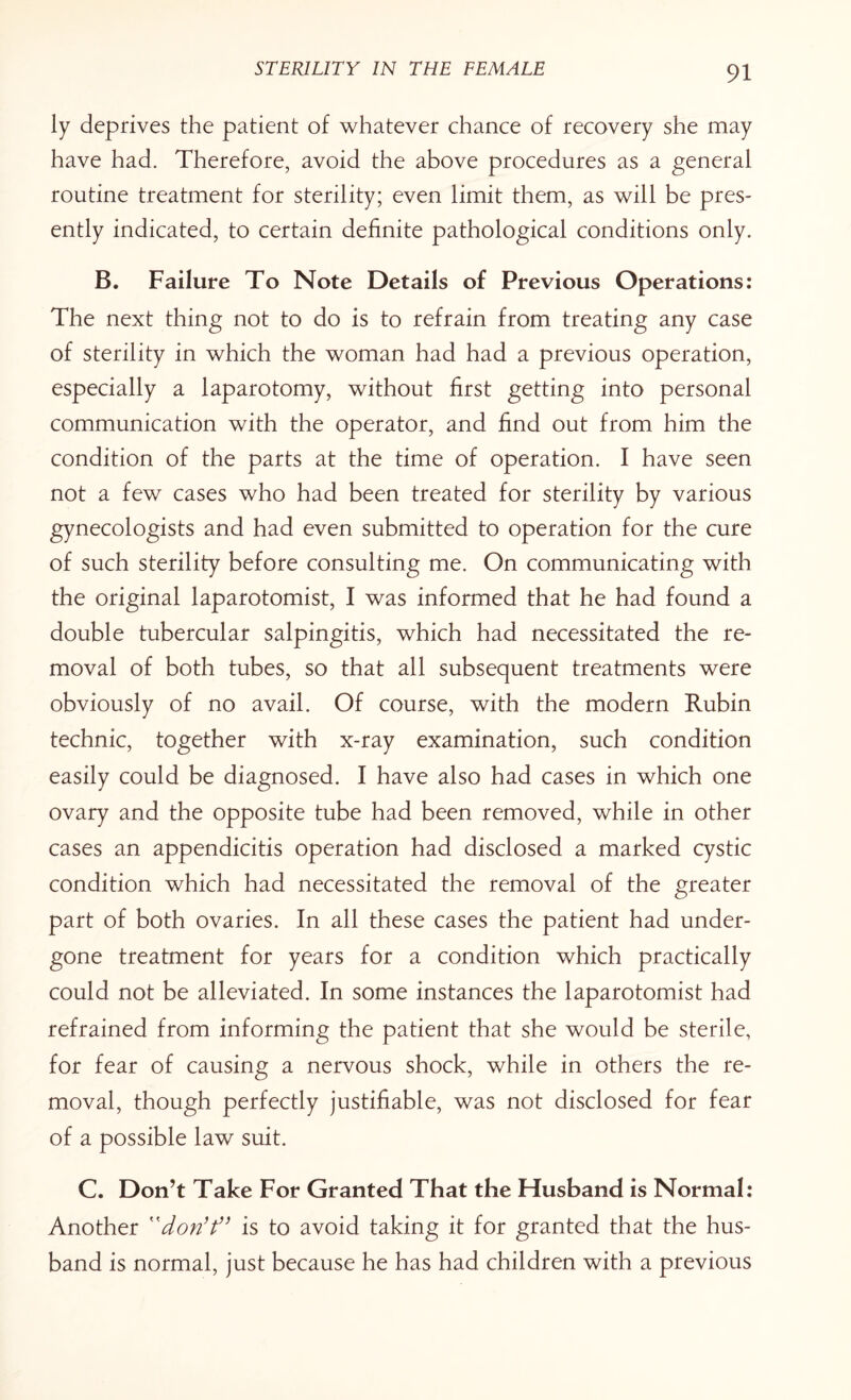 ly deprives the patient of whatever chance of recovery she may have had. Therefore, avoid the above procedures as a general routine treatment for sterility; even limit them, as will be pres¬ ently indicated, to certain definite pathological conditions only. B. Failure To Note Details of Previous Operations: The next thing not to do is to refrain from treating any case of sterility in which the woman had had a previous operation, especially a laparotomy, without first getting into personal communication with the operator, and find out from him the condition of the parts at the time of operation. I have seen not a few cases who had been treated for sterility by various gynecologists and had even submitted to operation for the cure of such sterility before consulting me. On communicating with the original laparotomist, I was informed that he had found a double tubercular salpingitis, which had necessitated the re¬ moval of both tubes, so that all subsequent treatments were obviously of no avail. Of course, with the modern Rubin technic, together with x-ray examination, such condition easily could be diagnosed. I have also had cases in which one ovary and the opposite tube had been removed, while in other cases an appendicitis operation had disclosed a marked cystic condition which had necessitated the removal of the greater part of both ovaries. In all these cases the patient had under¬ gone treatment for years for a condition which practically could not be alleviated. In some instances the laparotomist had refrained from informing the patient that she would be sterile, for fear of causing a nervous shock, while in others the re¬ moval, though perfectly justifiable, was not disclosed for fear of a possible law suit. C. Don’t Take For Granted That the Husband is Normal: Another don’t” is to avoid taking it for granted that the hus¬ band is normal, just because he has had children with a previous