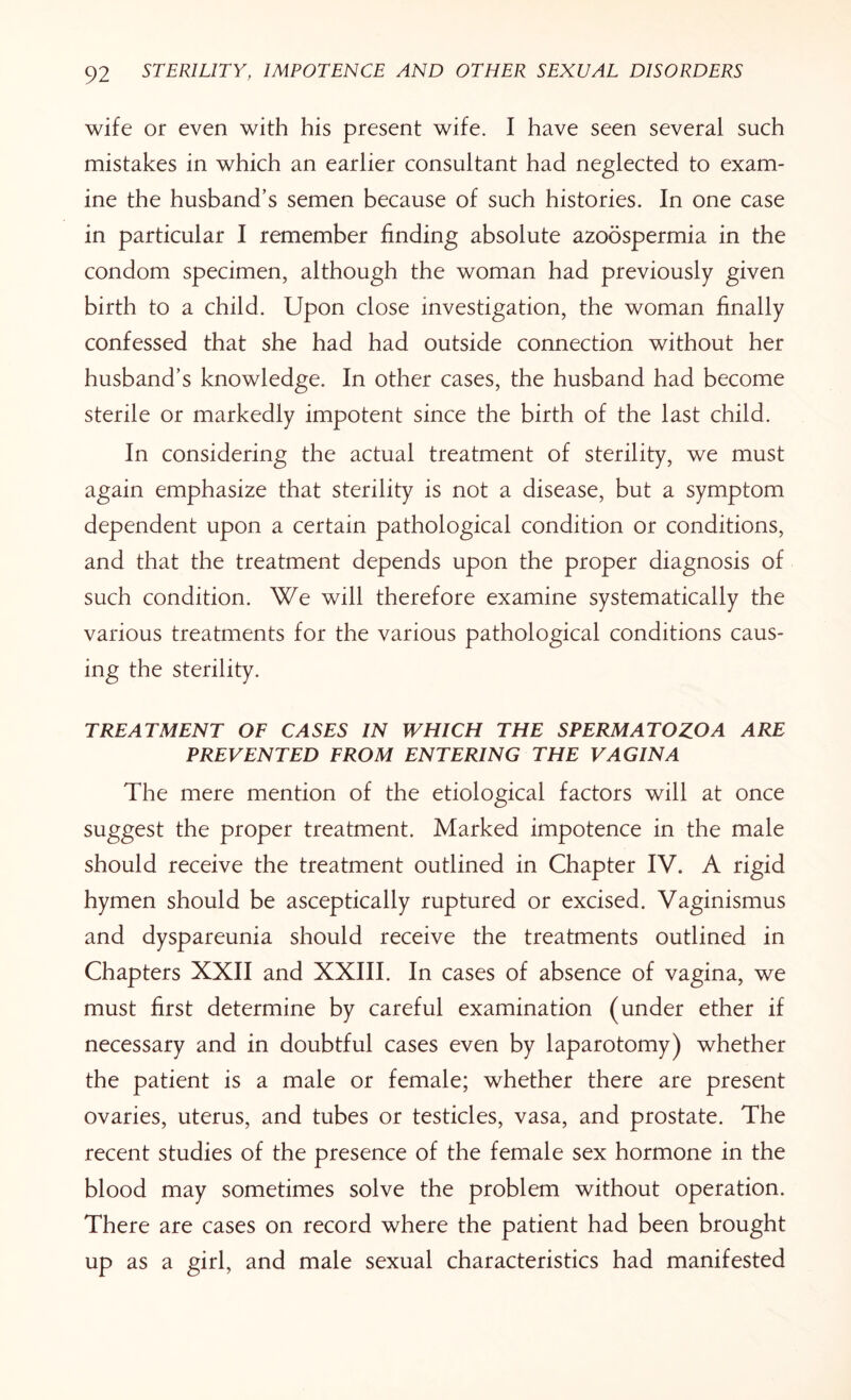 wife or even with his present wife. I have seen several such mistakes in which an earlier consultant had neglected to exam¬ ine the husband’s semen because of such histories. In one case in particular I remember finding absolute azoospermia in the condom specimen, although the woman had previously given birth to a child. Upon close investigation, the woman finally confessed that she had had outside connection without her husband’s knowledge. In other cases, the husband had become sterile or markedly impotent since the birth of the last child. In considering the actual treatment of sterility, we must again emphasize that sterility is not a disease, but a symptom dependent upon a certain pathological condition or conditions, and that the treatment depends upon the proper diagnosis of such condition. We will therefore examine systematically the various treatments for the various pathological conditions caus¬ ing the sterility. TREATMENT OF CASES IN WHICH THE SPERMATOZOA ARE PREVENTED FROM ENTERING THE VAGINA The mere mention of the etiological factors will at once suggest the proper treatment. Marked impotence in the male should receive the treatment outlined in Chapter IV. A rigid hymen should be asceptically ruptured or excised. Vaginismus and dyspareunia should receive the treatments outlined in Chapters XXII and XXIII. In cases of absence of vagina, we must first determine by careful examination (under ether if necessary and in doubtful cases even by laparotomy) whether the patient is a male or female; whether there are present ovaries, uterus, and tubes or testicles, vasa, and prostate. The recent studies of the presence of the female sex hormone in the blood may sometimes solve the problem without operation. There are cases on record where the patient had been brought up as a girl, and male sexual characteristics had manifested