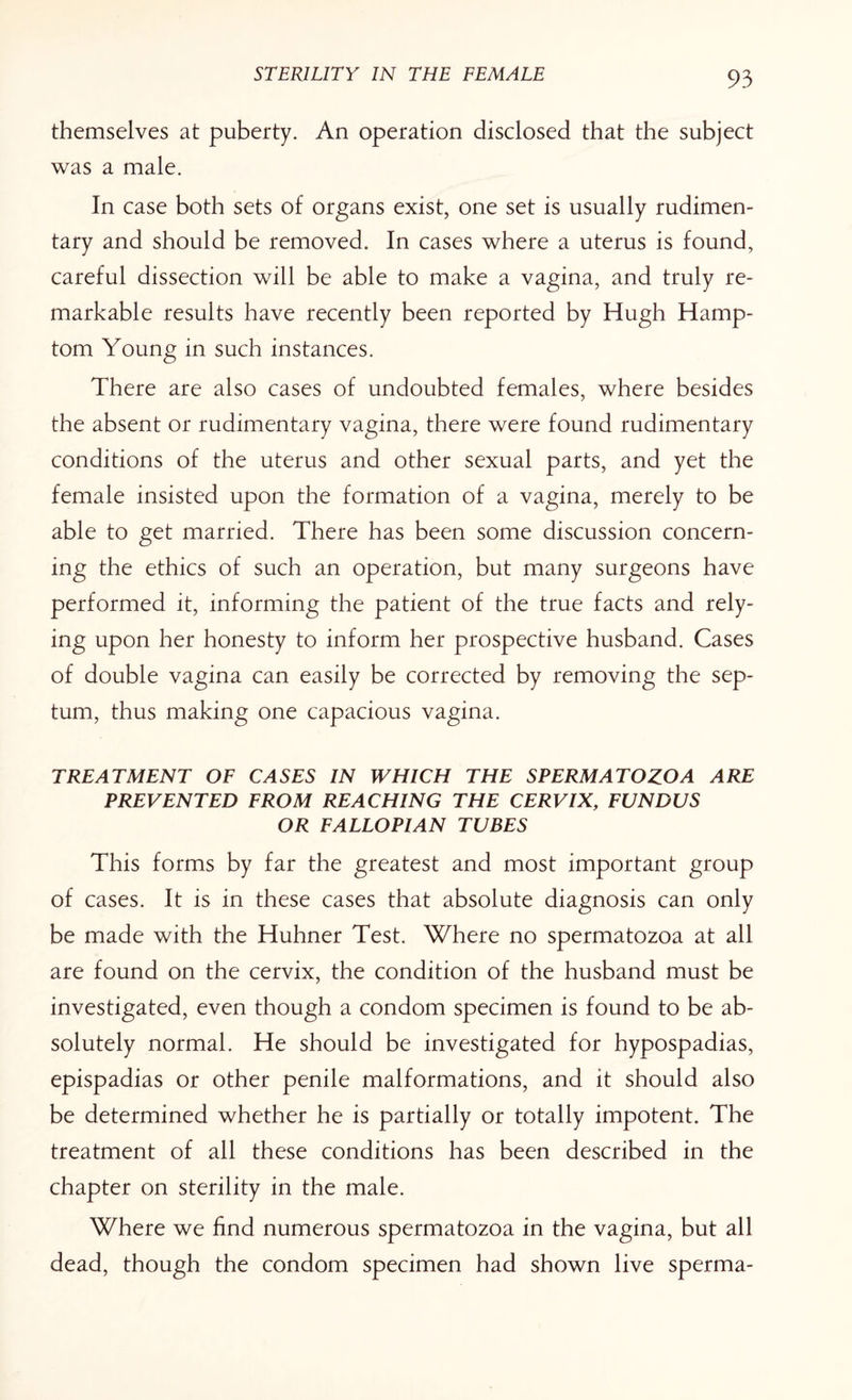 themselves at puberty. An operation disclosed that the subject was a male. In case both sets of organs exist, one set is usually rudimen¬ tary and should be removed. In cases where a uterus is found, careful dissection will be able to make a vagina, and truly re¬ markable results have recently been reported by Hugh Hamp- tom Young in such instances. There are also cases of undoubted females, where besides the absent or rudimentary vagina, there were found rudimentary conditions of the uterus and other sexual parts, and yet the female insisted upon the formation of a vagina, merely to be able to get married. There has been some discussion concern¬ ing the ethics of such an operation, but many surgeons have performed it, informing the patient of the true facts and rely¬ ing upon her honesty to inform her prospective husband. Cases of double vagina can easily be corrected by removing the sep¬ tum, thus making one capacious vagina. TREATMENT OF CASES IN WHICH THE SPERMATOZOA ARE PREVENTED FROM REACHING THE CERVIX, FUNDUS OR FALLOPIAN TUBES This forms by far the greatest and most important group of cases. It is in these cases that absolute diagnosis can only be made with the Huhner Test. Where no spermatozoa at all are found on the cervix, the condition of the husband must be investigated, even though a condom specimen is found to be ab¬ solutely normal. He should be investigated for hypospadias, epispadias or other penile malformations, and it should also be determined whether he is partially or totally impotent. The treatment of all these conditions has been described in the chapter on sterility in the male. Where we find numerous spermatozoa in the vagina, but all dead, though the condom specimen had shown live sperma-