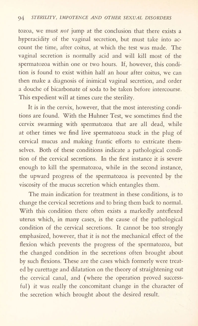tozoa, we must not jump at the conclusion that there exists a hyperacidity of the vaginal secretion, but must take into ac¬ count the time, after coitus, at which the test was made. The vaginal secretion is normally acid and will kill most of the spermatozoa within one or two hours. If, however, this condi¬ tion is found to exist within half an hour after coitus, we can then make a diagnosis of inimical vaginal secretion, and order a douche of bicarbonate of soda to be taken before intercourse. This expedient will at times cure the sterility. It is in the cervix, however, that the most interesting condi¬ tions are found. With the Huhner Test, we sometimes find the cervix swarming with spermatozoa that are all dead, while at other times we find live spermatozoa stuck in the plug of cervical mucus and making frantic efforts to extricate them¬ selves. Both of these conditions indicate a pathological condi¬ tion of the cervical secretions. In the first instance it is severe enough to kill the spermatozoa, while in the second instance, the upward progress of the spermatozoa is prevented by the viscosity of the mucus secretion which entangles them. The main indication for treatment in these conditions, is to change the cervical secretions and to bring them back to normal. With this condition there often exists a markedly anteflexed uterus which, in many cases, is the cause of the pathological condition of the cervical secretions. It cannot be too strongly emphasized, however, that it is not the mechanical effect of the flexion which prevents the progress of the spermatozoa, but the changed condition in the secretions often brought about by such flexions. These are the cases which formerly were treat¬ ed by curettage and dilatation on the theory of straightening out the cervical canal, and (where the operation proved success¬ ful) it was really the concomitant change in the character of the secretion which brought about the desired result.