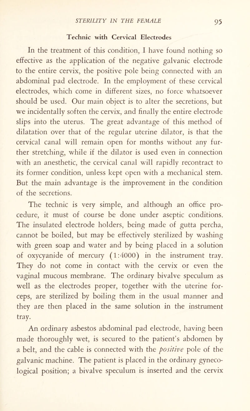 Technic with Cervical Electrodes In the treatment of this condition, I have found nothing so effective as the application of the negative galvanic electrode to the entire cervix, the positive pole being connected with an abdominal pad electrode. In the employment of these cervical electrodes, which come in different sizes, no force whatsoever should be used. Our main object is to alter the secretions, but we incidentally soften the cervix, and finally the entire electrode slips into the uterus. The great advantage of this method of dilatation over that of the regular uterine dilator, is that the cervical canal will remain open for months without any fur¬ ther stretching, while if the dilator is used even in connection with an anesthetic, the cervical canal will rapidly recontract to its former condition, unless kept open with a mechanical stem. But the main advantage is the improvement in the condition of the secretions. The technic is very simple, and although an office pro¬ cedure, it must of course be done under aseptic conditions. The insulated electrode holders, being made of gutta percha, cannot be boiled, but may be effectively sterilized by washing with green soap and water and by being placed in a solution of oxycyanide of mercury (1:4000) in the instrument tray. They do not come in contact with the cervix or even the vaginal mucous membrane. The ordinary bivalve speculum as well as the electrodes proper, together with the uterine for¬ ceps, are sterilized by boiling them in the usual manner and they are then placed in the same solution in the instrument tray. An ordinary asbestos abdominal pad electrode, having been made thoroughly wet, is secured to the patient’s abdomen by a belt, and the cable is connected with the positive pole of the galvanic machine. The patient is placed in the ordinary gyneco¬ logical position; a bivalve speculum is inserted and the cervix