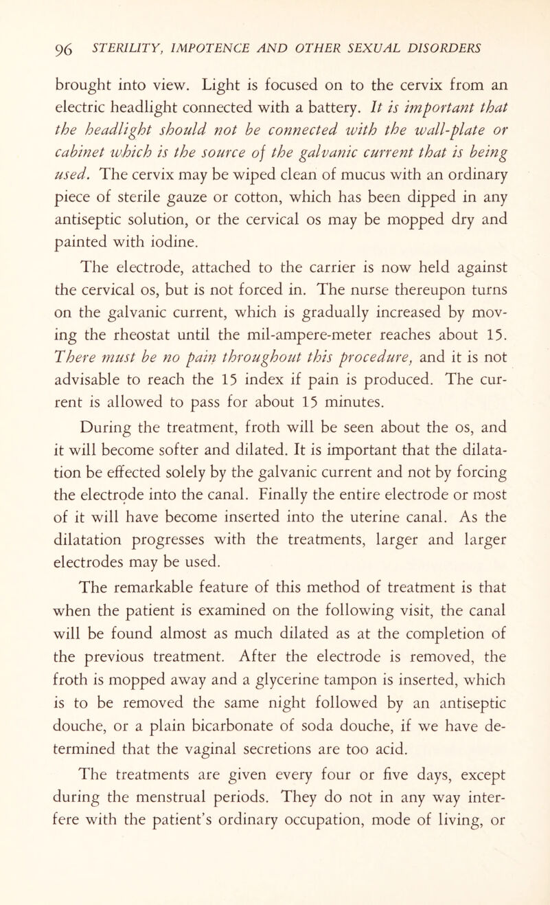 brought into view. Light is focused on to the cervix from an electric headlight connected with a battery. It is important that the headlight should not be connected with the wall-plate or cabinet which is the source of the galvanic current that is being used. The cervix may be wiped clean of mucus with an ordinary piece of sterile gau2e or cotton, which has been dipped in any antiseptic solution, or the cervical os may be mopped dry and painted with iodine. The electrode, attached to the carrier is now held against the cervical os, but is not forced in. The nurse thereupon turns on the galvanic current, which is gradually increased by mov¬ ing the rheostat until the mil-ampere-meter reaches about 15. There must be no pain throughout this procedure, and it is not advisable to reach the 15 index if pain is produced. The cur¬ rent is allowed to pass for about 15 minutes. During the treatment, froth will be seen about the os, and it will become softer and dilated. It is important that the dilata¬ tion be effected solely by the galvanic current and not by forcing the electrode into the canal. Finally the entire electrode or most of it will have become inserted into the uterine canal. As the dilatation progresses with the treatments, larger and larger electrodes may be used. The remarkable feature of this method of treatment is that when the patient is examined on the following visit, the canal will be found almost as much dilated as at the completion of the previous treatment. After the electrode is removed, the froth is mopped away and a glycerine tampon is inserted, which is to be removed the same night followed by an antiseptic douche, or a plain bicarbonate of soda douche, if we have de¬ termined that the vaginal secretions are too acid. The treatments are given every four or five days, except during the menstrual periods. They do not in any way inter¬ fere with the patient’s ordinary occupation, mode of living, or