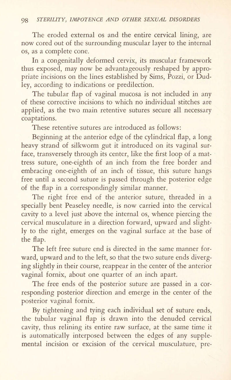 The eroded external os and the entire cervical lining, are now cored out of the surrounding muscular layer to the internal os, as a complete cone. In a congenitally deformed cervix, its muscular framework thus exposed, may now be advantageously reshaped by appro¬ priate incisions on the lines established by Sims, Pozzi, or Dud¬ ley, according to indications or predilection. The tubular flap of vaginal mucosa is not included in any of these corrective incisions to which no individual stitches are applied, as the two main retentive sutures secure all necessary coaptations. These retentive sutures are introduced as follows: Beginning at the anterior edge of the cylindrical flap, a long heavy strand of silkworm gut it introduced on its vaginal sur¬ face, transversely through its center, like the first loop of a mat¬ tress suture, one-eighth of an inch from the free border and embracing one-eighth of an inch of tissue, this suture hangs free until a second suture is passed through the posterior edge of the flap in a correspondingly similar manner. The right free end of the anterior suture, threaded in a specially bent Peaseley needle, is now carried into the cervical cavity to a level just above the internal os, whence piercing the cervical musculature in a direction forward, upward and slight¬ ly to the right, emerges on the vaginal surface at the base of the flap. The left free suture end is directed in the same manner for¬ ward, upward and to the left, so that the two suture ends diverg¬ ing slightly in their course, reappear in the center of the anterior vaginal fornix, about one quarter of an inch apart. The free ends of the posterior suture are passed in a cor¬ responding posterior direction and emerge in the center of the posterior vaginal fornix. By tightening and tying each individual set of suture ends, the tubular vaginal flap is drawn into the denuded cervical cavity, thus relining its entire raw surface, at the same time it is automatically interposed between the edges of any supple¬ mental incision or excision of the cervical musculature, pre-