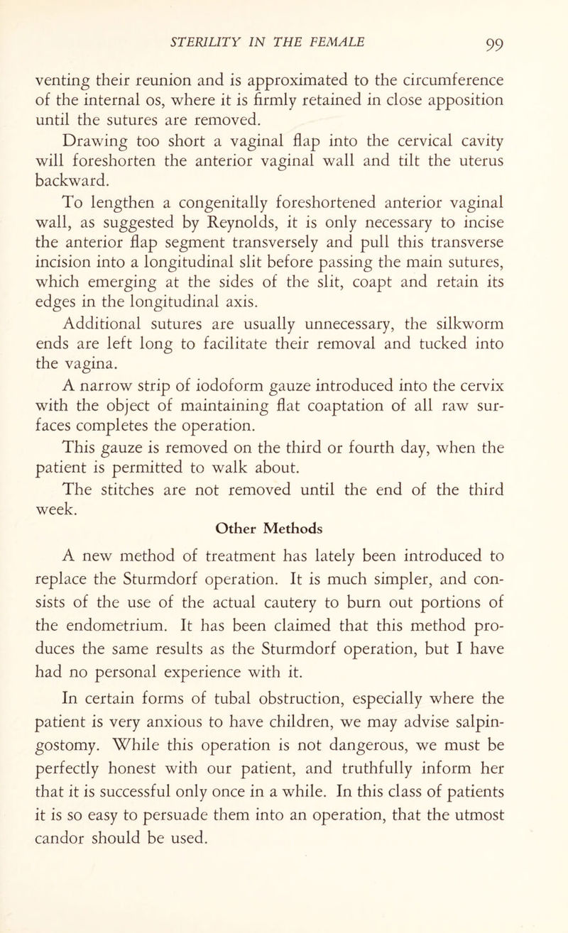 venting their reunion and is approximated to the circumference of the internal os, where it is firmly retained in close apposition until the sutures are removed. Drawing too short a vaginal flap into the cervical cavity will foreshorten the anterior vaginal wall and tilt the uterus backward. To lengthen a congenitally foreshortened anterior vaginal wall, as suggested by Reynolds, it is only necessary to incise the anterior flap segment transversely and pull this transverse incision into a longitudinal slit before passing the main sutures, which emerging at the sides of the slit, coapt and retain its edges in the longitudinal axis. Additional sutures are usually unnecessary, the silkworm ends are left long to facilitate their removal and tucked into the vagina. A narrow strip of iodoform gauze introduced into the cervix with the object of maintaining flat coaptation of all raw sur¬ faces completes the operation. This gauze is removed on the third or fourth day, when the patient is permitted to walk about. The stitches are not removed until the end of the third week. Other Methods A new method of treatment has lately been introduced to replace the Sturmdorf operation. It is much simpler, and con¬ sists of the use of the actual cautery to burn out portions of the endometrium. It has been claimed that this method pro¬ duces the same results as the Sturmdorf operation, but I have had no personal experience with it. In certain forms of tubal obstruction, especially where the patient is very anxious to have children, we may advise salpin¬ gostomy. While this operation is not dangerous, we must be perfectly honest with our patient, and truthfully inform her that it is successful only once in a while. In this class of patients it is so easy to persuade them into an operation, that the utmost candor should be used.