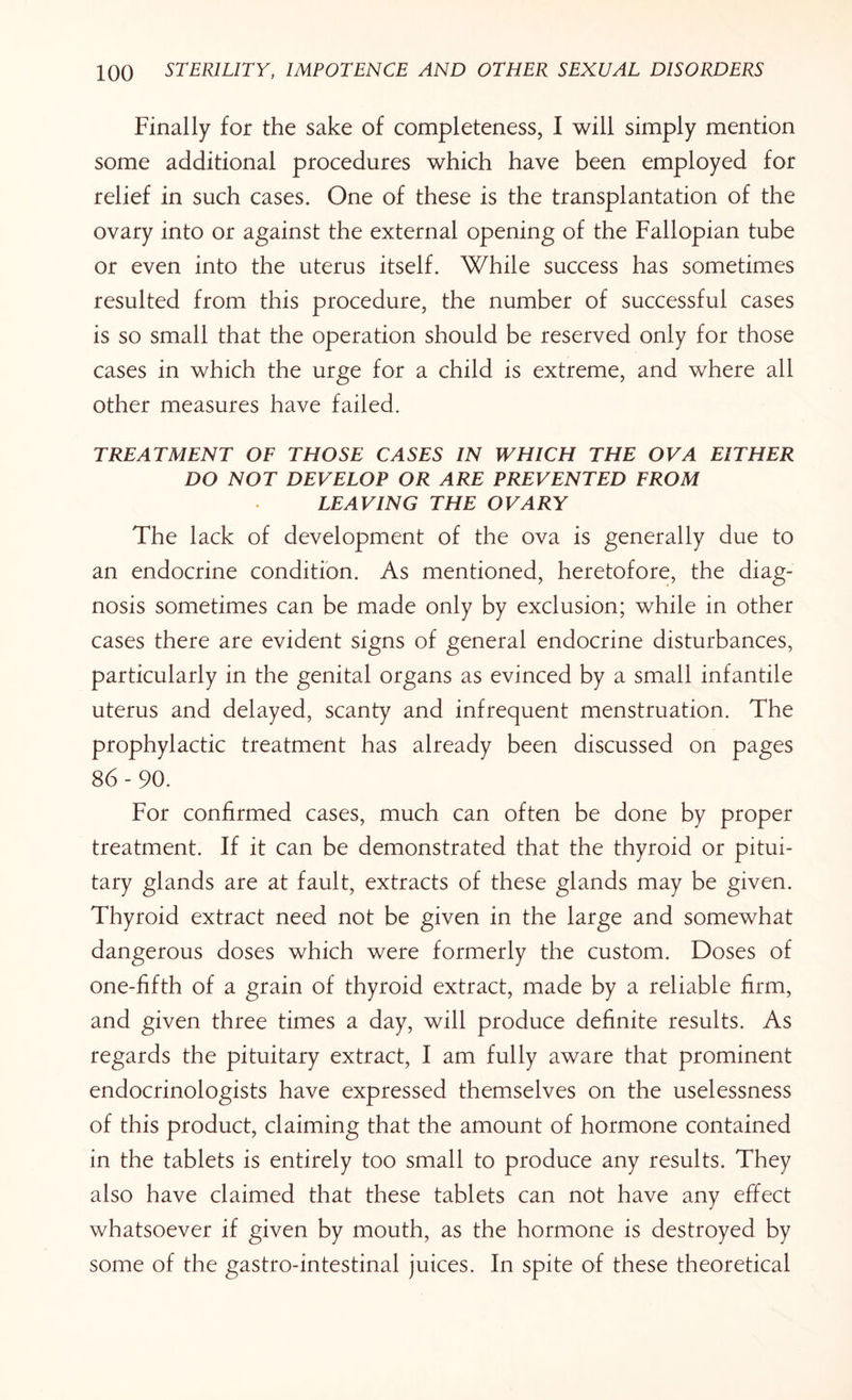 Finally for the sake of completeness, I will simply mention some additional procedures which have been employed for relief in such cases. One of these is the transplantation of the ovary into or against the external opening of the Fallopian tube or even into the uterus itself. While success has sometimes resulted from this procedure, the number of successful cases is so small that the operation should be reserved only for those cases in which the urge for a child is extreme, and where all other measures have failed. TREATMENT OF THOSE CASES IN WHICH THE OVA EITHER DO NOT DEVELOP OR ARE PREVENTED FROM LEAVING THE OVARY The lack of development of the ova is generally due to an endocrine condition. As mentioned, heretofore, the diag¬ nosis sometimes can be made only by exclusion; while in other cases there are evident signs of general endocrine disturbances, particularly in the genital organs as evinced by a small infantile uterus and delayed, scanty and infrequent menstruation. The prophylactic treatment has already been discussed on pages 86 - 90. For confirmed cases, much can often be done by proper treatment. If it can be demonstrated that the thyroid or pitui¬ tary glands are at fault, extracts of these glands may be given. Thyroid extract need not be given in the large and somewhat dangerous doses which were formerly the custom. Doses of one-fifth of a grain of thyroid extract, made by a reliable firm, and given three times a day, will produce definite results. As regards the pituitary extract, I am fully aware that prominent endocrinologists have expressed themselves on the uselessness of this product, claiming that the amount of hormone contained in the tablets is entirely too small to produce any results. They also have claimed that these tablets can not have any effect whatsoever if given by mouth, as the hormone is destroyed by some of the gastro-intestinal juices. In spite of these theoretical