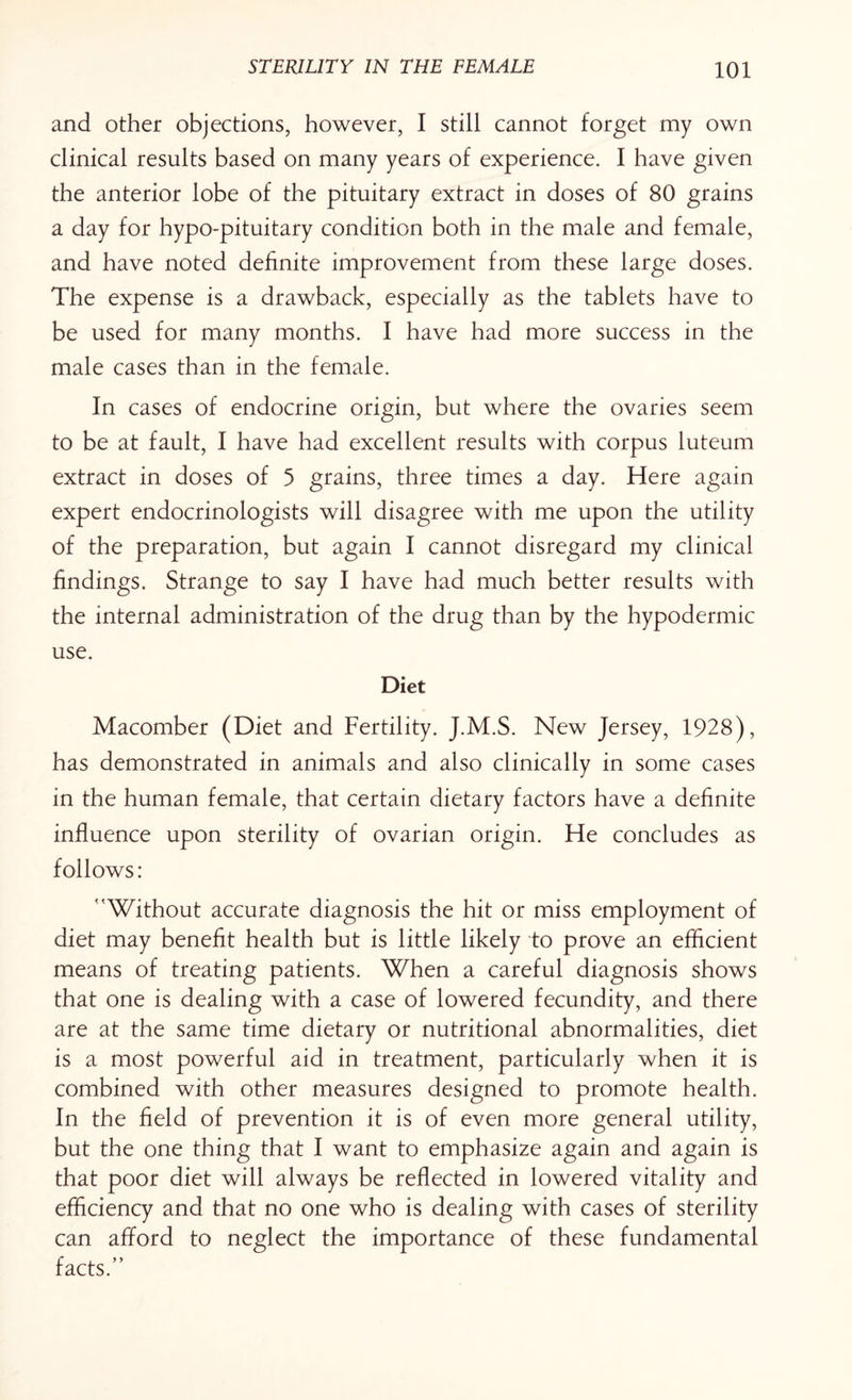 and other objections, however, I still cannot forget my own clinical results based on many years of experience. I have given the anterior lobe of the pituitary extract in doses of 80 grains a day for hypo-pituitary condition both in the male and female, and have noted definite improvement from these large doses. The expense is a drawback, especially as the tablets have to be used for many months. I have had more success in the male cases than in the female. In cases of endocrine origin, but where the ovaries seem to be at fault, I have had excellent results with corpus luteum extract in doses of 5 grains, three times a day. Here again expert endocrinologists will disagree with me upon the utility of the preparation, but again I cannot disregard my clinical findings. Strange to say I have had much better results with the internal administration of the drug than by the hypodermic use. Diet Macomber (Diet and Fertility. J.M.S. New Jersey, 1928), has demonstrated in animals and also clinically in some cases in the human female, that certain dietary factors have a definite influence upon sterility of ovarian origin. He concludes as follows: 'Without accurate diagnosis the hit or miss employment of diet may benefit health but is little likely to prove an efficient means of treating patients. When a careful diagnosis shows that one is dealing with a case of lowered fecundity, and there are at the same time dietary or nutritional abnormalities, diet is a most powerful aid in treatment, particularly when it is combined with other measures designed to promote health. In the field of prevention it is of even more general utility, but the one thing that I want to emphasize again and again is that poor diet will always be reflected in lowered vitality and efficiency and that no one who is dealing with cases of sterility can afford to neglect the importance of these fundamental facts.”
