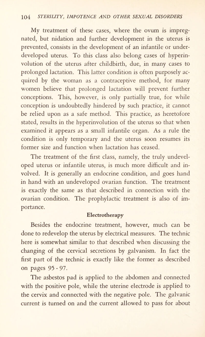 My treatment of these cases, where the ovum is impreg¬ nated, but nidation and further development in the uterus is prevented, consists in the development of an infantile or under¬ developed uterus. To this class also belong cases of hyperin¬ volution of the uterus after childbirth, due, in many cases to prolonged lactation. This latter condition is often purposely ac¬ quired by the woman as a contraceptive method, for many women believe that prolonged lactation will prevent further conceptions. This, however, is only partially true, for while conception is undoubtedly hindered by such practice, it cannot be relied upon as a safe method. This practice, as heretofore stated, results in the hyperinvolution of the uterus so that when examined it appears as a small infantile organ. As a rule the condition is only temporary and the uterus soon resumes its former size and function when lactation has ceased. The treatment of the first class, namely, the truly undevel¬ oped uterus or infantile uterus, is much more difficult and in¬ volved. It is generally an endocrine condition, and goes hand in hand with an undeveloped ovarian function. The treatment is exactly the same as that described in connection with the ovarian condition. The prophylactic treatment is also of im¬ portance. Electrotherapy Besides the endocrine treatment, however, much can be done to redevelop the uterus by electrical measures. The technic here is somewhat similar to that described when discussing the changing of the cervical secretions by galvanism. In fact the first part of the technic is exactly like the former as described on pages 95 - 97. The asbestos pad is applied to the abdomen and connected with the positive pole, while the uterine electrode is applied to the cervix and connected with the negative pole. The galvanic current is turned on and the current allowed to pass for about