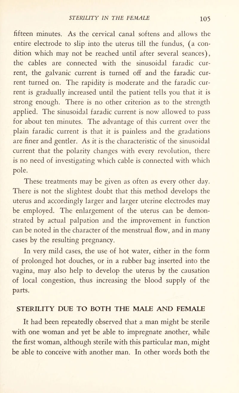 fifteen minutes. As the cervical canal softens and allows the entire electrode to slip into the uterus till the fundus, (a con¬ dition which may not be reached until after several seances), the cables are connected with the sinusoidal faradic cur¬ rent, the galvanic current is turned off and the faradic cur¬ rent turned on. The rapidity is moderate and the faradic cur¬ rent is gradually increased until the patient tells you that it is strong enough. There is no other criterion as to the strength applied. The sinusoidal faradic current is now allowed to pass for about ten minutes. The advantage of this current over the plain faradic current is that it is painless and the gradations are finer and gentler. As it is the characteristic of the sinusoidal current that the polarity changes with every revolution, there is no need of investigating which cable is connected with which pole. These treatments may be given as often as every other day. There is not the slightest doubt that this method develops the uterus and accordingly larger and larger uterine electrodes may be employed. The enlargement of the uterus can be demon¬ strated by actual palpation and the improvement in function can be noted in the character of the menstrual flow, and in many cases by the resulting pregnancy. In very mild cases, the use of hot water, either in the form of prolonged hot douches, or in a rubber bag inserted into the vagina, may also help to develop the uterus by the causation of local congestion, thus increasing the blood supply of the parts. STERILITY DUE TO BOTH THE MALE AND FEMALE It had been repeatedly observed that a man might be sterile with one woman and yet be able to impregnate another, while the first woman, although sterile with this particular man, might be able to conceive with another man. In other words both the
