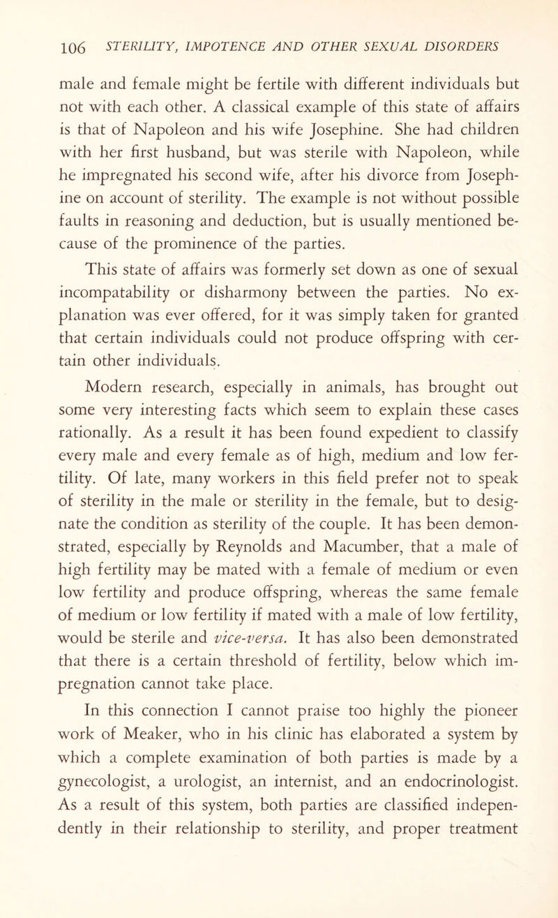 male and female might be fertile with different individuals but not with each other. A classical example of this state of affairs is that of Napoleon and his wife Josephine. She had children with her first husband, but was sterile with Napoleon, while he impregnated his second wife, after his divorce from Joseph¬ ine on account of sterility. The example is not without possible faults in reasoning and deduction, but is usually mentioned be¬ cause of the prominence of the parties. This state of affairs was formerly set down as one of sexual incompatability or disharmony between the parties. No ex¬ planation was ever offered, for it was simply taken for granted that certain individuals could not produce offspring with cer¬ tain other individuals. Modern research, especially in animals, has brought out some very interesting facts which seem to explain these cases rationally. As a result it has been found expedient to classify every male and every female as of high, medium and low fer¬ tility. Of late, many workers in this field prefer not to speak of sterility in the male or sterility in the female, but to desig¬ nate the condition as sterility of the couple. It has been demon¬ strated, especially by Reynolds and Macumber, that a male of high fertility may be mated with a female of medium or even low fertility and produce offspring, whereas the same female of medium or low fertility if mated with a male of low fertility, would be sterile and vice-versa. It has also been demonstrated that there is a certain threshold of fertility, below which im¬ pregnation cannot take place. In this connection I cannot praise too highly the pioneer work of Meaker, who in his clinic has elaborated a system by which a complete examination of both parties is made by a gynecologist, a urologist, an internist, and an endocrinologist. As a result of this system, both parties are classified indepen¬ dently in their relationship to sterility, and proper treatment