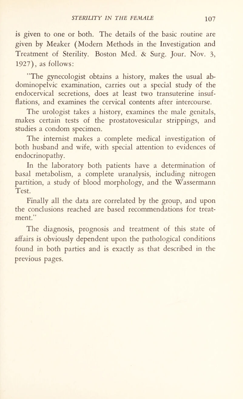 is given to one or both. The details of the basic routine are given by Meaker (Modern Methods in the Investigation and Treatment of Sterility. Boston Med. & Surg. Jour. Nov. 3, 1927), as follows: The gynecologist obtains a history, makes the usual ab- dominopelvic examination, carries out a special study of the endocervical secretions, does at least two transuterine insuf¬ flations, and examines the cervical contents after intercourse. The urologist takes a history, examines the male genitals, makes certain tests of the prostatovesicular strippings, and studies a condom specimen. The internist makes a complete medical investigation of both husband and wife, with special attention to evidences of endocrinopathy. In the laboratory both patients have a determination of basal metabolism, a complete uranalysis, including nitrogen partition, a study of blood morphology, and the Wassermann Test. Finally all the data are correlated by the group, and upon the conclusions reached are based recommendations for treat¬ ment. The diagnosis, prognosis and treatment of this state of affairs is obviously dependent upon the pathological conditions found in both parties and is exactly as that described in the previous pages.