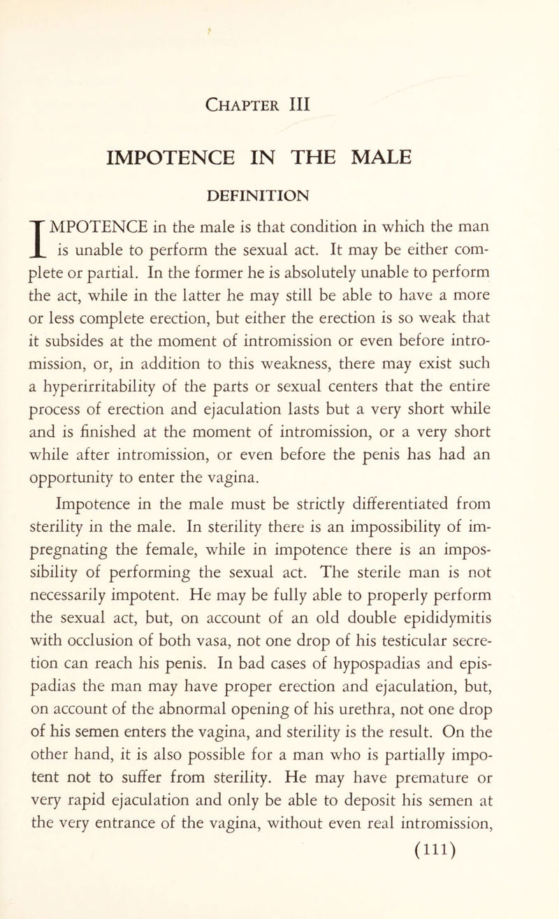 IMPOTENCE IN THE MALE DEFINITION IMPOTENCE in the male is that condition in which the man is unable to perform the sexual act. It may be either com¬ plete or partial. In the former he is absolutely unable to perform the act, while in the latter he may still be able to have a more or less complete erection, but either the erection is so weak that it subsides at the moment of intromission or even before intro¬ mission, or, in addition to this weakness, there may exist such a hyperirritability of the parts or sexual centers that the entire process of erection and ejaculation lasts but a very short while and is finished at the moment of intromission, or a very short while after intromission, or even before the penis has had an opportunity to enter the vagina. Impotence in the male must be strictly differentiated from sterility in the male. In sterility there is an impossibility of im¬ pregnating the female, while in impotence there is an impos¬ sibility of performing the sexual act. The sterile man is not necessarily impotent. He may be fully able to properly perform the sexual act, but, on account of an old double epididymitis with occlusion of both vasa, not one drop of his testicular secre¬ tion can reach his penis. In bad cases of hypospadias and epis¬ padias the man may have proper erection and ejaculation, but, on account of the abnormal opening of his urethra, not one drop of his semen enters the vagina, and sterility is the result. On the other hand, it is also possible for a man who is partially impo¬ tent not to suffer from sterility. He may have premature or very rapid ejaculation and only be able to deposit his semen at the very entrance of the vagina, without even real intromission, (m)