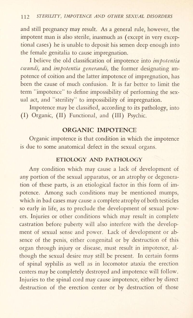 and still pregnancy may result. As a general rule, however, the impotent man is also sterile, inasmuch as (except in very excep¬ tional cases) he is unable to deposit his semen deep enough into the female genitalia to cause impregnation. I believe the old classification of impotence into impotentia coeundi, and impotentia generandi, the former designating im¬ potence of coition and the latter impotence of impregnation, has been the cause of much confusion. It is far better to limit the term impotence” to define impossibility of performing the sex¬ ual act, and sterility” to impossibility of impregnation. Impotence may be classified, according to its pathology, into (I) Organic, (II) Functional, and (III) Psychic. ORGANIC IMPOTENCE Organic impotence is that condition in which the impotence is due to some anatomical defect in the sexual organs. ETIOLOGY AND PATHOLOGY Any condition which may cause a lack of development of any portion of the sexual apparatus, or an atrophy or degenera¬ tion of these parts, is an etiological factor in this form of im¬ potence. Among such conditions may be mentioned mumps, which in bad cases may cause a complete atrophy of both testicles so early in life, as to preclude the development of sexual pow¬ ers. Injuries or other conditions which may result in complete castration before puberty will also interfere with the develop¬ ment of sexual sense and power. Lack of development or ab¬ sence of the penis, either congenital or by destruction of this organ through injury or disease, must result in impotence, al¬ though the sexual desire may still be present. In certain forms of spinal syphilis as well as in locomotor ataxia the erection centers may be completely destroyed and impotence will follow. Injuries to the spinal cord may cause impotence, either by direct destruction of the erection center or by destruction of those