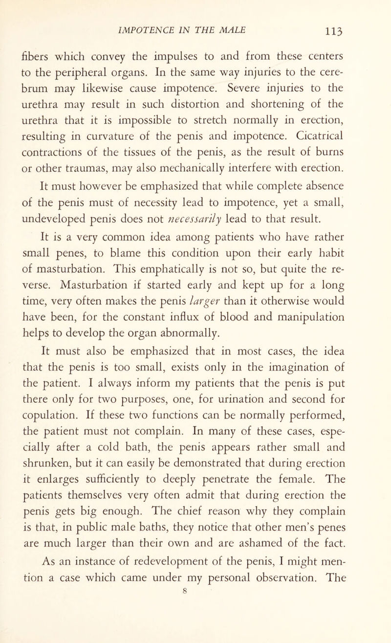 fibers which convey the impulses to and from these centers to the peripheral organs. In the same way injuries to the cere¬ brum may likewise cause impotence. Severe injuries to the urethra may result in such distortion and shortening of the urethra that it is impossible to stretch normally in erection, resulting in curvature of the penis and impotence. Cicatrical contractions of the tissues of the penis, as the result of burns or other traumas, may also mechanically interfere with erection. It must however be emphasized that while complete absence of the penis must of necessity lead to impotence, yet a small, undeveloped penis does not necessarily lead to that result. It is a very common idea among patients who have rather small penes, to blame this condition upon their early habit of masturbation. This emphatically is not so, but quite the re¬ verse. Masturbation if started early and kept up for a long time, very often makes the penis larger than it otherwise would have been, for the constant influx of blood and manipulation helps to develop the organ abnormally. It must also be emphasized that in most cases, the idea that the penis is too small, exists only in the imagination of the patient. I always inform my patients that the penis is put there only for two purposes, one, for urination and second for copulation. If these two functions can be normally performed, the patient must not complain. In many of these cases, espe¬ cially after a cold bath, the penis appears rather small and shrunken, but it can easily be demonstrated that during erection it enlarges sufficiently to deeply penetrate the female. The patients themselves very often admit that during erection the penis gets big enough. The chief reason why they complain is that, in public male baths, they notice that other men’s penes are much larger than their own and are ashamed of the fact. As an instance of redevelopment of the penis, I might men¬ tion a case which came under my personal observation. The 8