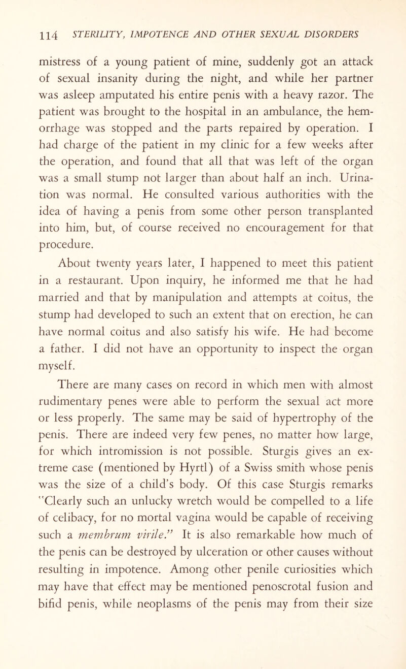 mistress of a young patient of mine, suddenly got an attack of sexual insanity during the night, and while her partner was asleep amputated his entire penis with a heavy razor. The patient was brought to the hospital in an ambulance, the hem¬ orrhage was stopped and the parts repaired by operation. I had charge of the patient in my clinic for a few weeks after the operation, and found that all that was left of the organ was a small stump not larger than about half an inch. Urina¬ tion was normal. He consulted various authorities with the idea of having a penis from some other person transplanted into him, but, of course received no encouragement for that procedure. About twenty years later, I happened to meet this patient in a restaurant. Upon inquiry, he informed me that he had married and that by manipulation and attempts at coitus, the stump had developed to such an extent that on erection, he can have normal coitus and also satisfy his wife. He had become a father. I did not have an opportunity to inspect the organ myself. There are many cases on record in which men with almost rudimentary penes were able to perform the sexual act more or less properly. The same may be said of hypertrophy of the penis. There are indeed very few penes, no matter how large, for which intromission is not possible. Sturgis gives an ex¬ treme case (mentioned by Hyrtl) of a Swiss smith whose penis was the size of a child’s body. Of this case Sturgis remarks Clearly such an unlucky wretch would be compelled to a life of celibacy, for no mortal vagina would be capable of receiving such a membfum virile” It is also remarkable how much of the penis can be destroyed by ulceration or other causes without resulting in impotence. Among other penile curiosities which may have that effect may be mentioned penoscrotal fusion and bifid penis, while neoplasms of the penis may from their size