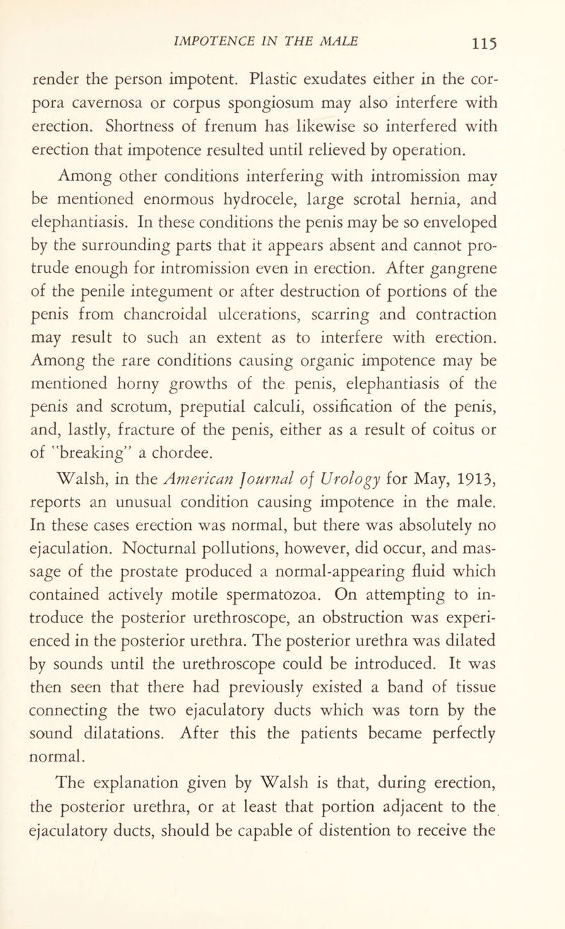 render the person impotent. Plastic exudates either in the cor¬ pora cavernosa or corpus spongiosum may also interfere with erection. Shortness of frenum has likewise so interfered with erection that impotence resulted until relieved by operation. Among other conditions interfering with intromission may be mentioned enormous hydrocele, large scrotal hernia, and elephantiasis. In these conditions the penis may be so enveloped by the surrounding parts that it appears absent and cannot pro¬ trude enough for intromission even in erection. After gangrene of the penile integument or after destruction of portions of the penis from chancroidal ulcerations, scarring and contraction may result to such an extent as to interfere with erection. Among the rare conditions causing organic impotence may be mentioned horny growths of the penis, elephantiasis of the penis and scrotum, preputial calculi, ossification of the penis, and, lastly, fracture of the penis, either as a result of coitus or of breaking” a chordee. Walsh, in the American Journal of Urology for May, 1913, reports an unusual condition causing impotence in the male. In these cases erection was normal, but there was absolutely no ejaculation. Nocturnal pollutions, however, did occur, and mas¬ sage of the prostate produced a normal-appearing fluid which contained actively motile spermatozoa. On attempting to in¬ troduce the posterior urethroscope, an obstruction was experi¬ enced in the posterior urethra. The posterior urethra was dilated by sounds until the urethroscope could be introduced. It was then seen that there had previously existed a band of tissue connecting the two ejaculatory ducts which was torn by the sound dilatations. After this the patients became perfectly normal. The explanation given by Walsh is that, during erection, the posterior urethra, or at least that portion adjacent to the ejaculatory ducts, should be capable of distention to receive the