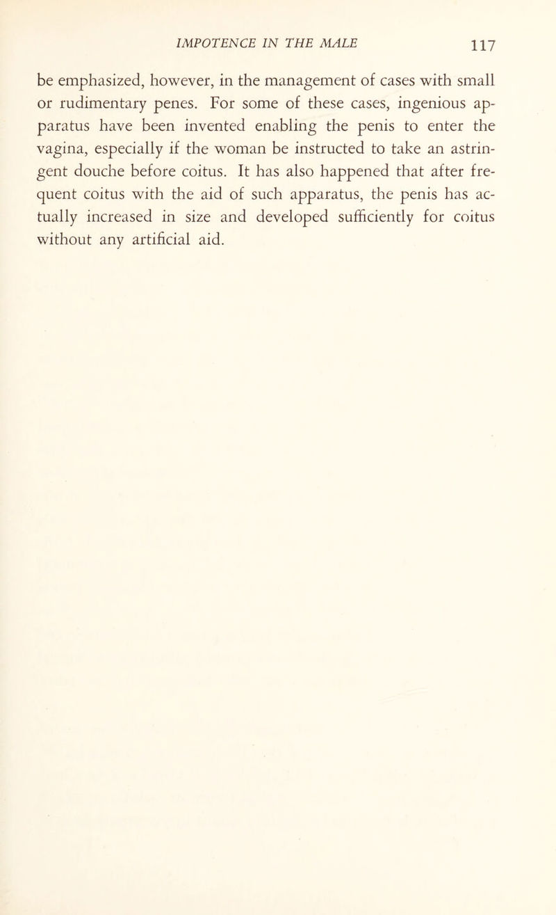 be emphasized, however, in the management of cases with small or rudimentary penes. For some of these cases, ingenious ap¬ paratus have been invented enabling the penis to enter the vagina, especially if the woman be instructed to take an astrin¬ gent douche before coitus. It has also happened that after fre¬ quent coitus with the aid of such apparatus, the penis has ac¬ tually increased in size and developed sufficiently for coitus without any artificial aid.