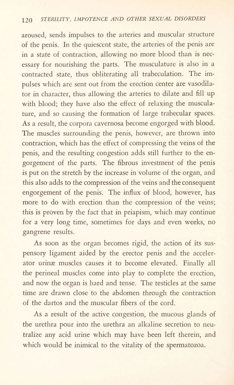aroused, sends impulses to the arteries and muscular structure of the penis. In the quiescent state, the arteries of the penis are in a state of contraction, allowing no more blood than is nec¬ essary for nourishing the parts. The musculature is also in a contracted state, thus obliterating all trabeculation. The im¬ pulses which are sent out from the erection center are vasodila¬ tor in character, thus allowing the arteries to dilate and fill up with blood; they have also the effect of relaxing the muscula¬ ture, and so causing the formation of large trabecular spaces. As a result, the corpora cavernosa become engorged with blood. The muscles surrounding the penis, however, are thrown into contraction, which has the effect of compressing the veins of the penis, and the resulting congestion adds still further to the en¬ gorgement of the parts. The fibrous investment of the penis is put on the stretch by the increase in volume of the organ, and this also adds to the compression of the veins and the consequent engorgement of the penis. The influx of blood, however, has more to do with erection than the compression of the veins; this is proven by the fact that in priapism, which may continue for a very long time, sometimes for days and even weeks, no gangrene results. As soon as the organ becomes rigid, the action of its sus¬ pensory ligament aided by the erector penis and the acceler¬ ator minx muscles causes it to become elevated. Finally all the perineal muscles come into play to complete the erection, and now the organ is hard and tense. The testicles at the same time are drawn close to the abdomen through the contraction of the dartos and the muscular fibers of the cord. As a result of the active congestion, the mucous glands of the urethra pour into the urethra an alkaline secretion to neu¬ tralize any acid urine which may have been left therein, and which would be inimical to the vitality of the spermatozoa.