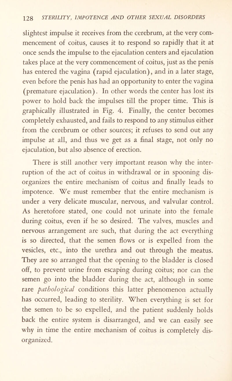 slightest impulse it receives from the cerebrum, at the very com¬ mencement of coitus, causes it to respond so rapidly that it at once sends the impulse to the ejaculation centers and ejaculation takes place at the very commencement of coitus, just as the penis has entered the vagina (rapid ejaculation), and in a later stage, even before the penis has had an opportunity to enter the vagina (premature ejaculation). In other words the center has lost its power to hold back the impulses till the proper time. This is graphically illustrated in Fig. 4. Finally, the center becomes completely exhausted, and fails to respond to any stimulus either from the cerebrum or other sources; it refuses to send out any impulse at all, and thus we get as a final stage, not only no ejaculation, but also absence of erection. There is still another very important reason why the inter¬ ruption of the act of coitus in withdrawal or in spooning dis¬ organizes the entire mechanism of coitus and finally leads to impotence. We must remember that the entire mechanism is under a very delicate muscular, nervous, and valvular control. As heretofore stated, one could not urinate into the female during coitus, even if he so desired. The valves, muscles and nervous arrangement are such, that during the act everything is so directed, that the semen flows or is expelled from the vesicles, etc., into the urethra and out through the meatus. They are so arranged that the opening to the bladder is closed off, to prevent urine from escaping during coitus; nor can the semen go into the bladder during the act, although in some rare pathological conditions this latter phenomenon actually has occurred, leading to sterility. When everything is set for the semen to be so expelled, and the patient suddenly holds back the entire system is disarranged, and we can easily see why in time the entire mechanism of coitus is completely dis¬ organized.