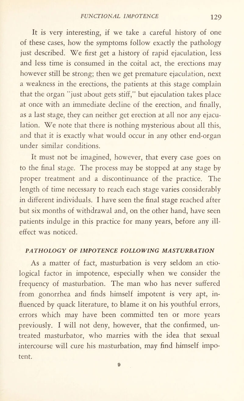 It is very interesting, if we take a careful history of one of these cases, how the symptoms follow exactly the pathology just described. We first get a history of rapid ejaculation, less and less time is consumed in the coital act, the erections may however still be strong; then we get premature ejaculation, next a weakness in the erections, the patients at this stage complain that the organ just about gets stiff,” but ejaculation takes place at once with an immediate decline of the erection, and finally, as a last stage, they can neither get erection at all nor any ejacu¬ lation. We note that there is nothing mysterious about all this, and that it is exactly what would occur in any other end-organ under similar conditions. It must not be imagined, however, that every case goes on to the final stage. The process may be stopped at any stage by proper treatment and a discontinuance of the practice. The length of time necessary to reach each stage varies considerably in different individuals. I have seen the final stage reached after but six months of withdrawal and, on the other hand, have seen patients indulge in this practice for many years, before any ill- effect was noticed. PATHOLOGY OF IMPOTENCE FOLLOWING MASTURBATION As a matter of fact, masturbation is very seldom an etio¬ logical factor in impotence, especially when we consider the frequency of masturbation. The man who has never suffered from gonorrhea and finds himself impotent is very apt, in¬ fluenced by quack literature, to blame it on his youthful errors, errors which may have been committed ten or more years previously. I will not deny, however, that the confirmed, un¬ treated masturbator, who marries with the idea that sexual intercourse will cure his masturbation, may find himself impo¬ tent. 9