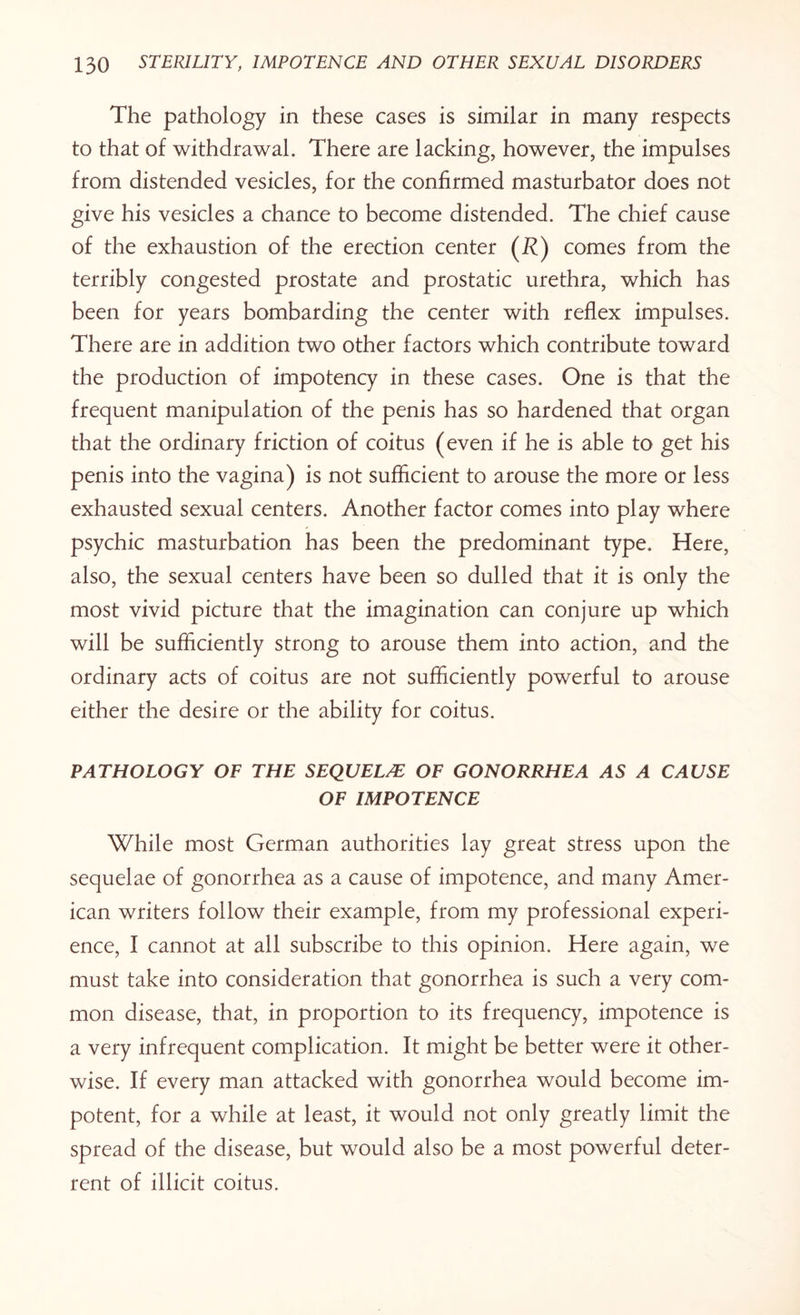 The pathology in these cases is similar in many respects to that of withdrawal. There are lacking, however, the impulses from distended vesicles, for the confirmed masturbator does not give his vesicles a chance to become distended. The chief cause of the exhaustion of the erection center (i?) comes from the terribly congested prostate and prostatic urethra, which has been for years bombarding the center with reflex impulses. There are in addition two other factors which contribute toward the production of impotency in these cases. One is that the frequent manipulation of the penis has so hardened that organ that the ordinary friction of coitus (even if he is able to get his penis into the vagina) is not sufficient to arouse the more or less exhausted sexual centers. Another factor comes into play where psychic masturbation has been the predominant type. Here, also, the sexual centers have been so dulled that it is only the most vivid picture that the imagination can conjure up which will be sufficiently strong to arouse them into action, and the ordinary acts of coitus are not sufficiently powerful to arouse either the desire or the ability for coitus. PATHOLOGY OF THE SEQUEL/E OF GONORRHEA AS A CAUSE OF IMPOTENCE While most German authorities lay great stress upon the sequelae of gonorrhea as a cause of impotence, and many Amer¬ ican writers follow their example, from my professional experi¬ ence, I cannot at all subscribe to this opinion. Here again, we must take into consideration that gonorrhea is such a very com¬ mon disease, that, in proportion to its frequency, impotence is a very infrequent complication. It might be better were it other¬ wise. If every man attacked with gonorrhea would become im¬ potent, for a while at least, it would not only greatly limit the spread of the disease, but would also be a most powerful deter¬ rent of illicit coitus.