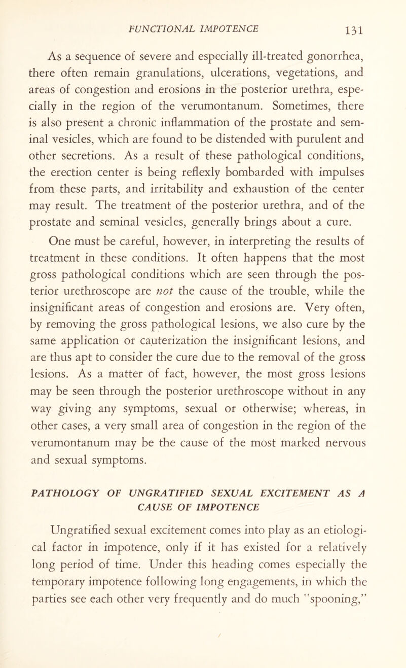 As a sequence of severe and especially ill-treated gonorrhea, there often remain granulations, ulcerations, vegetations, and areas of congestion and erosions in the posterior urethra, espe¬ cially in the region of the verumontanum. Sometimes, there is also present a chronic inflammation of the prostate and sem¬ inal vesicles, which are found to be distended with purulent and other secretions. As a result of these pathological conditions, the erection center is being reflexly bombarded with impulses from these parts, and irritability and exhaustion of the center may result. The treatment of the posterior urethra, and of the prostate and seminal vesicles, generally brings about a cure. One must be careful, however, in interpreting the results of treatment in these conditions. It often happens that the most gross pathological conditions which are seen through the pos¬ terior urethroscope are not the cause of the trouble, while the insignificant areas of congestion and erosions are. Very often, by removing the gross pathological lesions, we also cure by the same application or cauterization the insignificant lesions, and are thus apt to consider the cure due to the removal of the gross lesions. As a matter of fact, however, the most gross lesions may be seen through the posterior urethroscope without in any way giving any symptoms, sexual or otherwise; whereas, in other cases, a very small area of congestion in the region of the verumontanum may be the cause of the most marked nervous and sexual symptoms. PATHOLOGY OF UNGRATIFIED SEXUAL EXCITEMENT AS A CAUSE OF IMPOTENCE Ungratified sexual excitement comes into play as an etiologi¬ cal factor in impotence, only if it has existed for a relatively long period of time. Under this heading comes especially the temporary impotence following long engagements, in which the parties see each other very frequently and do much spooning,”