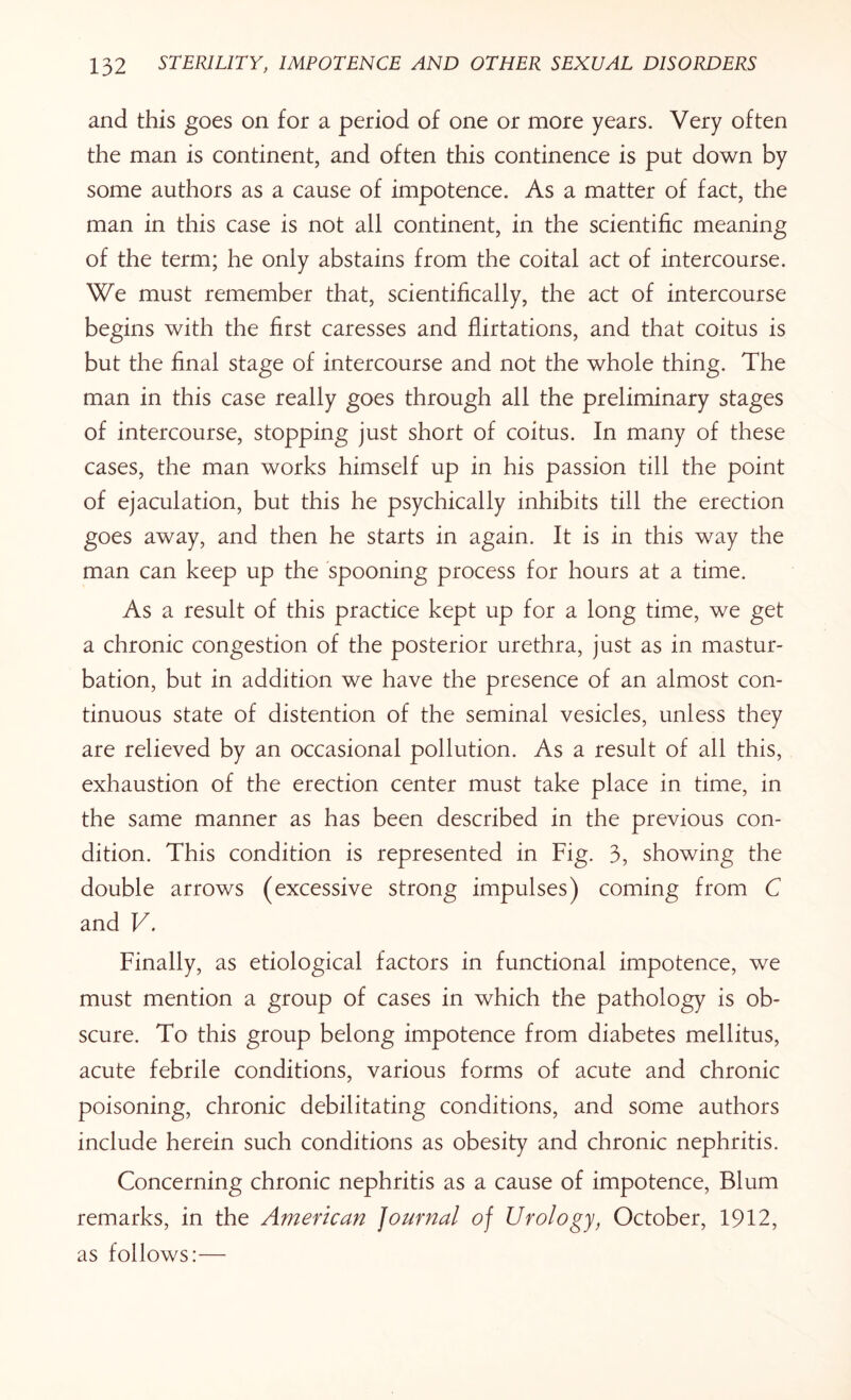 and this goes on for a period of one or more years. Very often the man is continent, and often this continence is put down by some authors as a cause of impotence. As a matter of fact, the man in this case is not all continent, in the scientific meaning of the term; he only abstains from the coital act of intercourse. We must remember that, scientifically, the act of intercourse begins with the first caresses and flirtations, and that coitus is but the final stage of intercourse and not the whole thing. The man in this case really goes through all the preliminary stages of intercourse, stopping just short of coitus. In many of these cases, the man works himself up in his passion till the point of ejaculation, but this he psychically inhibits till the erection goes away, and then he starts in again. It is in this way the man can keep up the spooning process for hours at a time. As a result of this practice kept up for a long time, we get a chronic congestion of the posterior urethra, just as in mastur¬ bation, but in addition we have the presence of an almost con¬ tinuous state of distention of the seminal vesicles, unless they are relieved by an occasional pollution. As a result of all this, exhaustion of the erection center must take place in time, in the same manner as has been described in the previous con¬ dition. This condition is represented in Fig. 3, showing the double arrows (excessive strong impulses) coming from C and V. Finally, as etiological factors in functional impotence, we must mention a group of cases in which the pathology is ob¬ scure. To this group belong impotence from diabetes mellitus, acute febrile conditions, various forms of acute and chronic poisoning, chronic debilitating conditions, and some authors include herein such conditions as obesity and chronic nephritis. Concerning chronic nephritis as a cause of impotence, Blum remarks, in the American journal of Urology, October, 1912, as follows:—