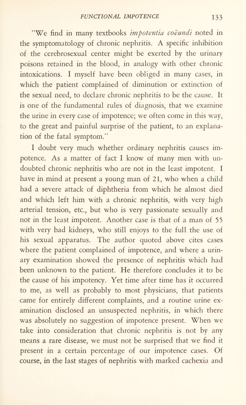 We find in many textbooks impotentia coeundi noted in the symptomatology of chronic nephritis. A specific inhibition of the cerebrosexual center might be exerted by the urinary poisons retained in the blood, in analogy with other chronic intoxications. I myself have been obliged in many cases, in which the patient complained of diminution or extinction of the sexual need, to declare chronic nephritis to be the cause. It is one of the fundamental rules of diagnosis, that we examine the urine in every case of impotence; we often come in this way, to the great and painful surprise of the patient, to an explana¬ tion of the fatal symptom. 1 doubt very much whether ordinary nephritis causes im¬ potence. As a matter of fact I know of many men with un¬ doubted chronic nephritis who are not in the least impotent. I have in mind at present a young man of 21, who when a child had a severe attack of diphtheria from which he almost died and which left him with a chronic nephritis, with very high arterial tension, etc., but who is very passionate sexually and not in the least impotent. Another case is that of a man of 55 with very bad kidneys, who still enjoys to the full the use of his sexual apparatus. The author quoted above cites cases where the patient complained of impotence, and where a urin¬ ary examination showed the presence of nephritis which had been unknown to the patient. He therefore concludes it to be the cause of his impotency. Yet time after time has it occurred to me, as well as probably to most physicians, that patients came for entirely different complaints, and a routine urine ex¬ amination disclosed an unsuspected nephritis, in which there was absolutely no suggestion of impotence present. When we take into consideration that chronic nephritis is not by any means a rare disease, we must not be surprised that we find it present in a certain percentage of our impotence cases. Of course, in the last stages of nephritis with marked cachexia and
