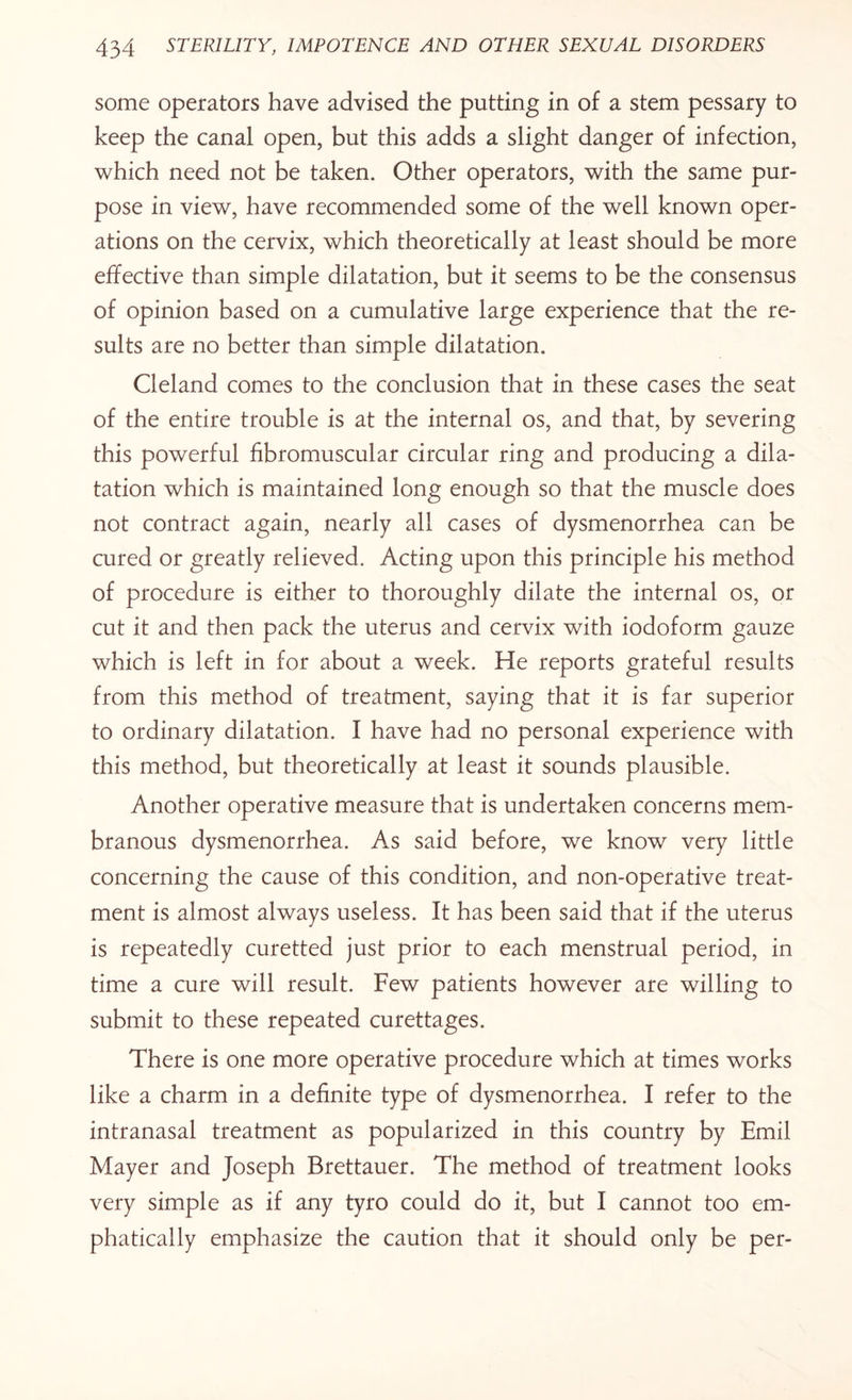 some operators have advised the putting in of a stem pessary to keep the canal open, but this adds a slight danger of infection, which need not be taken. Other operators, with the same pur¬ pose in view, have recommended some of the well known oper¬ ations on the cervix, which theoretically at least should be more effective than simple dilatation, but it seems to be the consensus of opinion based on a cumulative large experience that the re¬ sults are no better than simple dilatation. Cleland comes to the conclusion that in these cases the seat of the entire trouble is at the internal os, and that, by severing this powerful fibromuscular circular ring and producing a dila¬ tation which is maintained long enough so that the muscle does not contract again, nearly all cases of dysmenorrhea can be cured or greatly relieved. Acting upon this principle his method of procedure is either to thoroughly dilate the internal os, or cut it and then pack the uterus and cervix with iodoform gauze which is left in for about a week. He reports grateful results from this method of treatment, saying that it is far superior to ordinary dilatation. I have had no personal experience with this method, but theoretically at least it sounds plausible. Another operative measure that is undertaken concerns mem¬ branous dysmenorrhea. As said before, we know very little concerning the cause of this condition, and non-operative treat¬ ment is almost always useless. It has been said that if the uterus is repeatedly curetted just prior to each menstrual period, in time a cure will result. Few patients however are willing to submit to these repeated curettages. There is one more operative procedure which at times works like a charm in a definite type of dysmenorrhea. I refer to the intranasal treatment as popularized in this country by Emil Mayer and Joseph Brettauer. The method of treatment looks very simple as if any tyro could do it, but I cannot too em¬ phatically emphasize the caution that it should only be per-
